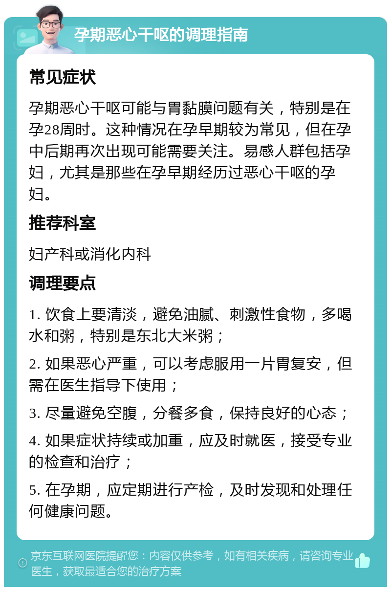 孕期恶心干呕的调理指南 常见症状 孕期恶心干呕可能与胃黏膜问题有关，特别是在孕28周时。这种情况在孕早期较为常见，但在孕中后期再次出现可能需要关注。易感人群包括孕妇，尤其是那些在孕早期经历过恶心干呕的孕妇。 推荐科室 妇产科或消化内科 调理要点 1. 饮食上要清淡，避免油腻、刺激性食物，多喝水和粥，特别是东北大米粥； 2. 如果恶心严重，可以考虑服用一片胃复安，但需在医生指导下使用； 3. 尽量避免空腹，分餐多食，保持良好的心态； 4. 如果症状持续或加重，应及时就医，接受专业的检查和治疗； 5. 在孕期，应定期进行产检，及时发现和处理任何健康问题。