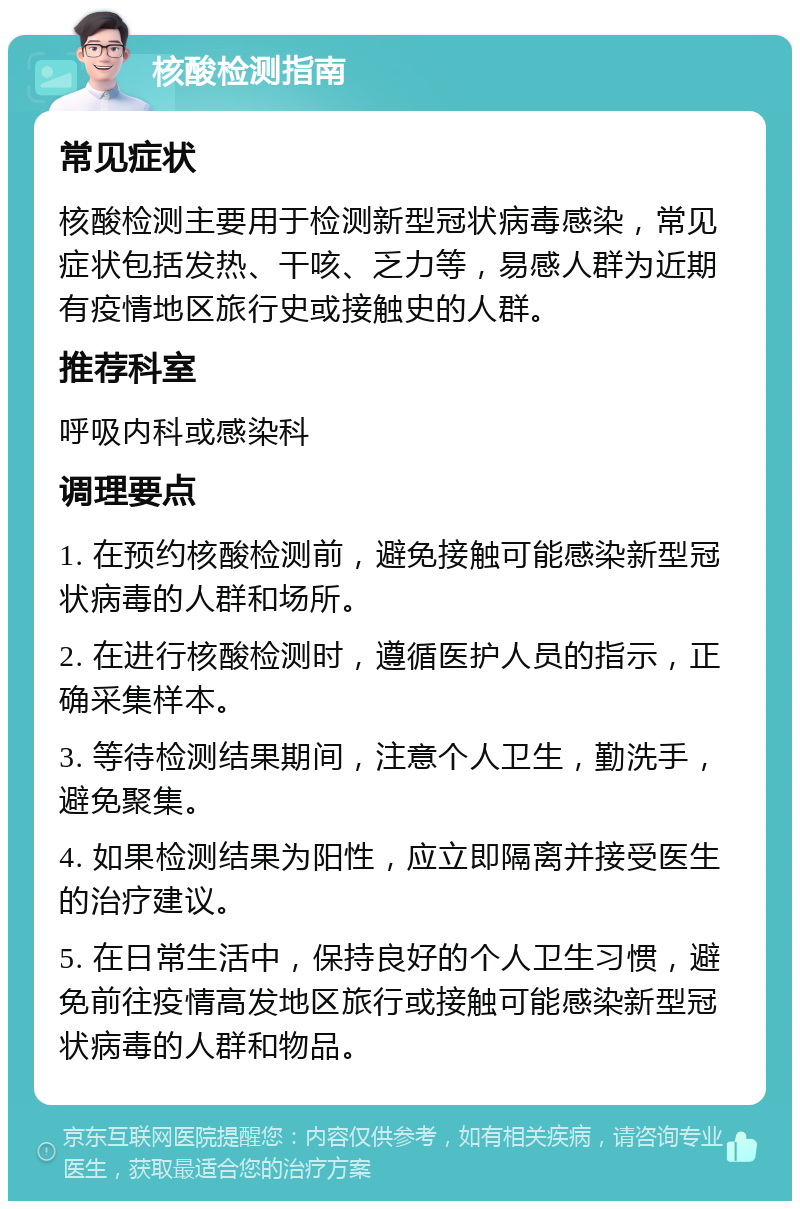 核酸检测指南 常见症状 核酸检测主要用于检测新型冠状病毒感染，常见症状包括发热、干咳、乏力等，易感人群为近期有疫情地区旅行史或接触史的人群。 推荐科室 呼吸内科或感染科 调理要点 1. 在预约核酸检测前，避免接触可能感染新型冠状病毒的人群和场所。 2. 在进行核酸检测时，遵循医护人员的指示，正确采集样本。 3. 等待检测结果期间，注意个人卫生，勤洗手，避免聚集。 4. 如果检测结果为阳性，应立即隔离并接受医生的治疗建议。 5. 在日常生活中，保持良好的个人卫生习惯，避免前往疫情高发地区旅行或接触可能感染新型冠状病毒的人群和物品。