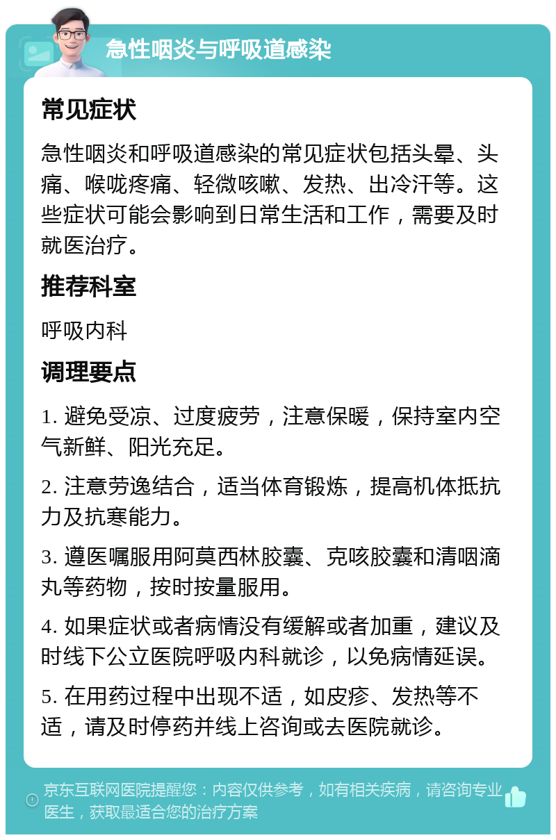 急性咽炎与呼吸道感染 常见症状 急性咽炎和呼吸道感染的常见症状包括头晕、头痛、喉咙疼痛、轻微咳嗽、发热、出冷汗等。这些症状可能会影响到日常生活和工作，需要及时就医治疗。 推荐科室 呼吸内科 调理要点 1. 避免受凉、过度疲劳，注意保暖，保持室内空气新鲜、阳光充足。 2. 注意劳逸结合，适当体育锻炼，提高机体抵抗力及抗寒能力。 3. 遵医嘱服用阿莫西林胶囊、克咳胶囊和清咽滴丸等药物，按时按量服用。 4. 如果症状或者病情没有缓解或者加重，建议及时线下公立医院呼吸内科就诊，以免病情延误。 5. 在用药过程中出现不适，如皮疹、发热等不适，请及时停药并线上咨询或去医院就诊。