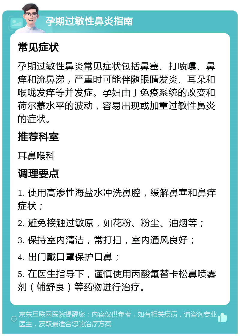 孕期过敏性鼻炎指南 常见症状 孕期过敏性鼻炎常见症状包括鼻塞、打喷嚏、鼻痒和流鼻涕，严重时可能伴随眼睛发炎、耳朵和喉咙发痒等并发症。孕妇由于免疫系统的改变和荷尔蒙水平的波动，容易出现或加重过敏性鼻炎的症状。 推荐科室 耳鼻喉科 调理要点 1. 使用高渗性海盐水冲洗鼻腔，缓解鼻塞和鼻痒症状； 2. 避免接触过敏原，如花粉、粉尘、油烟等； 3. 保持室内清洁，常打扫，室内通风良好； 4. 出门戴口罩保护口鼻； 5. 在医生指导下，谨慎使用丙酸氟替卡松鼻喷雾剂（辅舒良）等药物进行治疗。