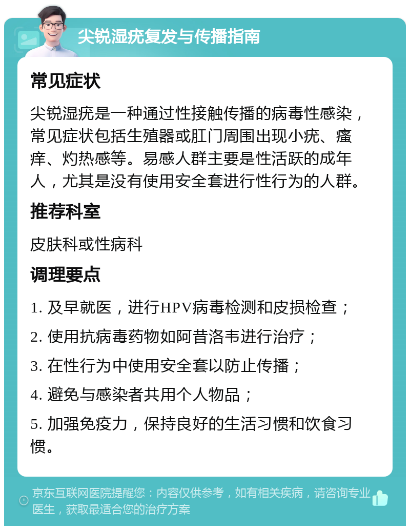 尖锐湿疣复发与传播指南 常见症状 尖锐湿疣是一种通过性接触传播的病毒性感染，常见症状包括生殖器或肛门周围出现小疣、瘙痒、灼热感等。易感人群主要是性活跃的成年人，尤其是没有使用安全套进行性行为的人群。 推荐科室 皮肤科或性病科 调理要点 1. 及早就医，进行HPV病毒检测和皮损检查； 2. 使用抗病毒药物如阿昔洛韦进行治疗； 3. 在性行为中使用安全套以防止传播； 4. 避免与感染者共用个人物品； 5. 加强免疫力，保持良好的生活习惯和饮食习惯。