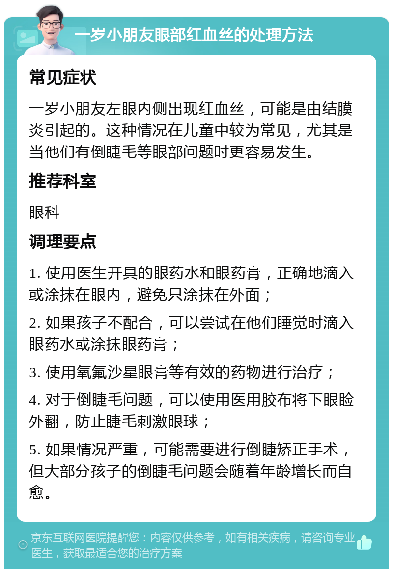 一岁小朋友眼部红血丝的处理方法 常见症状 一岁小朋友左眼内侧出现红血丝，可能是由结膜炎引起的。这种情况在儿童中较为常见，尤其是当他们有倒睫毛等眼部问题时更容易发生。 推荐科室 眼科 调理要点 1. 使用医生开具的眼药水和眼药膏，正确地滴入或涂抹在眼内，避免只涂抹在外面； 2. 如果孩子不配合，可以尝试在他们睡觉时滴入眼药水或涂抹眼药膏； 3. 使用氧氟沙星眼膏等有效的药物进行治疗； 4. 对于倒睫毛问题，可以使用医用胶布将下眼睑外翻，防止睫毛刺激眼球； 5. 如果情况严重，可能需要进行倒睫矫正手术，但大部分孩子的倒睫毛问题会随着年龄增长而自愈。