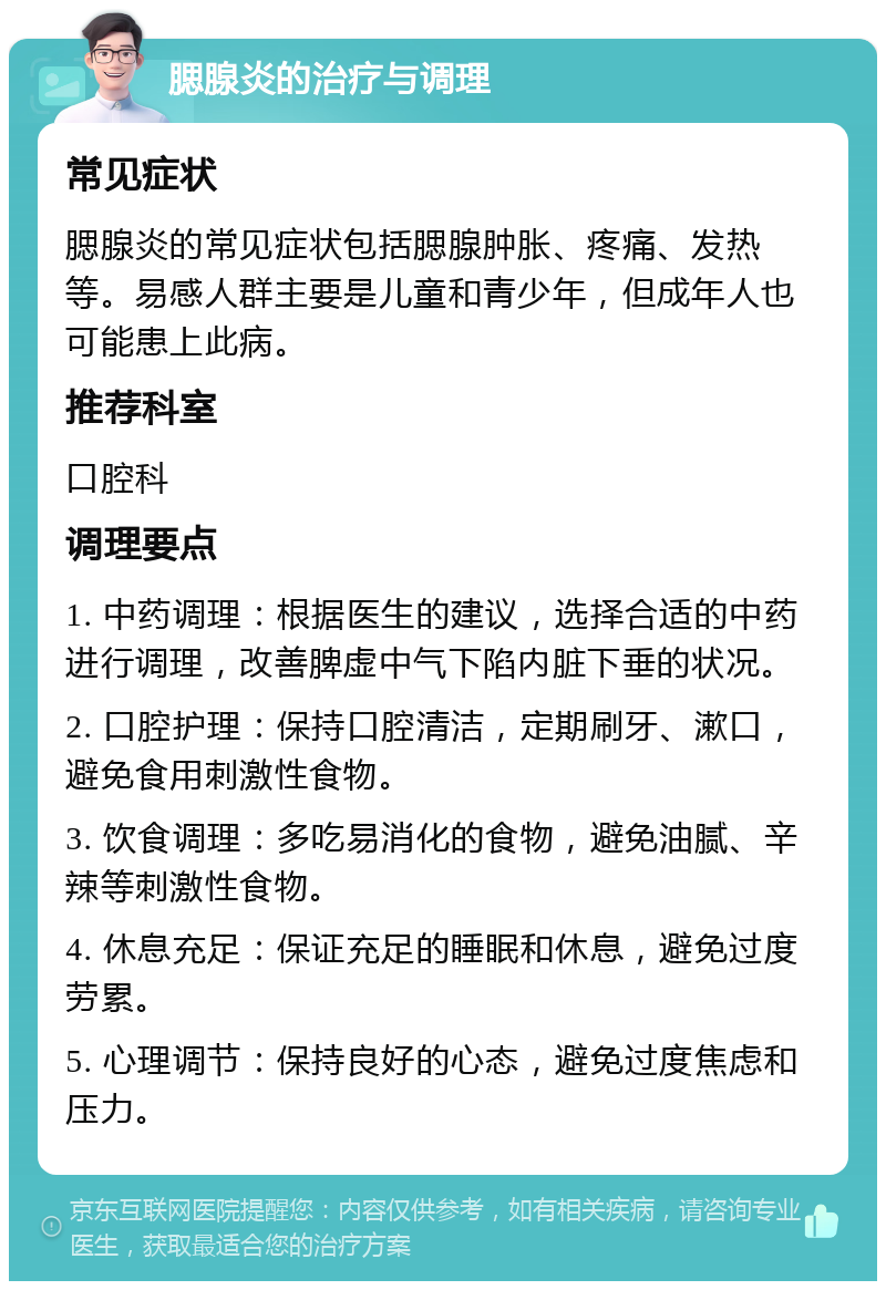 腮腺炎的治疗与调理 常见症状 腮腺炎的常见症状包括腮腺肿胀、疼痛、发热等。易感人群主要是儿童和青少年，但成年人也可能患上此病。 推荐科室 口腔科 调理要点 1. 中药调理：根据医生的建议，选择合适的中药进行调理，改善脾虚中气下陷内脏下垂的状况。 2. 口腔护理：保持口腔清洁，定期刷牙、漱口，避免食用刺激性食物。 3. 饮食调理：多吃易消化的食物，避免油腻、辛辣等刺激性食物。 4. 休息充足：保证充足的睡眠和休息，避免过度劳累。 5. 心理调节：保持良好的心态，避免过度焦虑和压力。