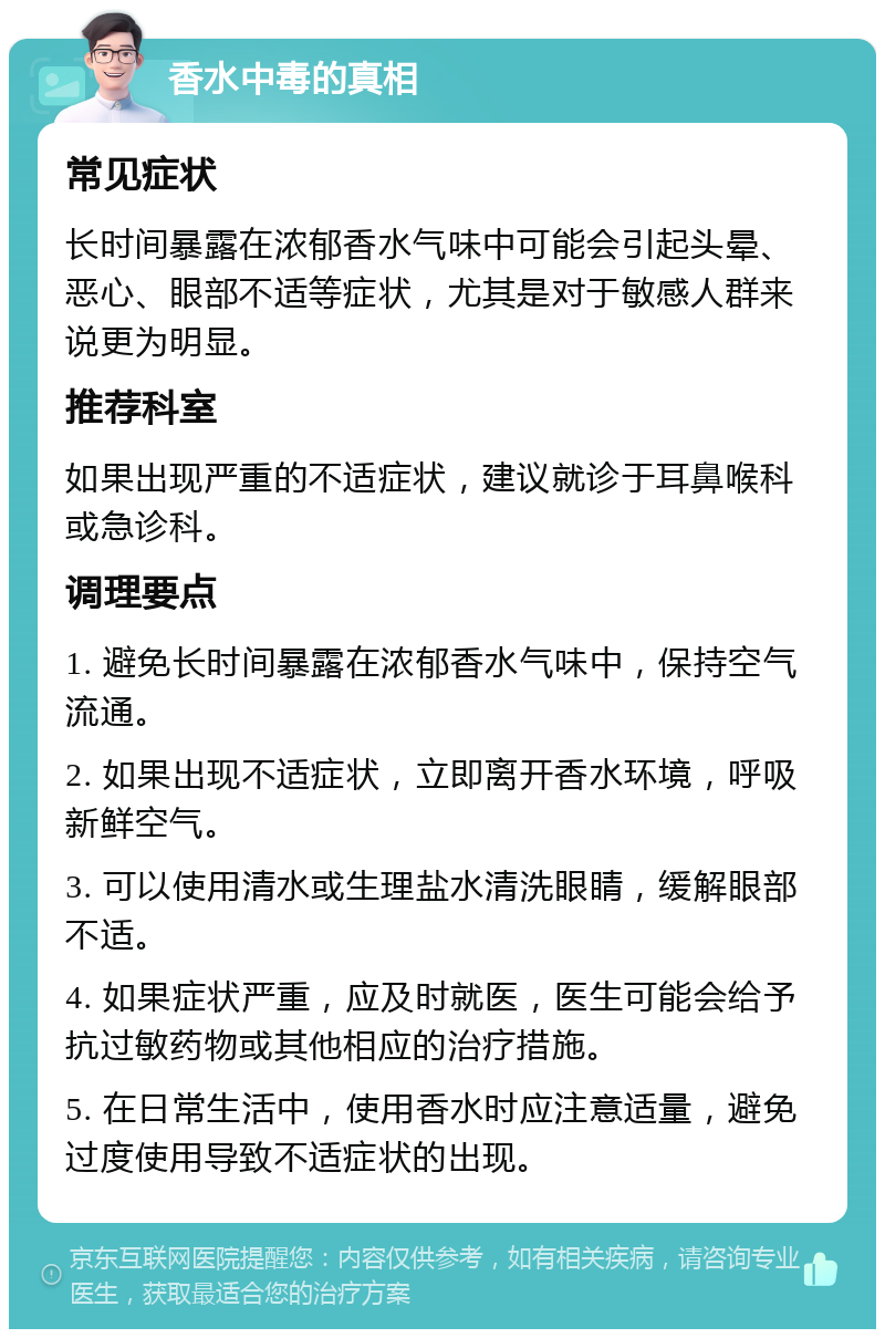 香水中毒的真相 常见症状 长时间暴露在浓郁香水气味中可能会引起头晕、恶心、眼部不适等症状，尤其是对于敏感人群来说更为明显。 推荐科室 如果出现严重的不适症状，建议就诊于耳鼻喉科或急诊科。 调理要点 1. 避免长时间暴露在浓郁香水气味中，保持空气流通。 2. 如果出现不适症状，立即离开香水环境，呼吸新鲜空气。 3. 可以使用清水或生理盐水清洗眼睛，缓解眼部不适。 4. 如果症状严重，应及时就医，医生可能会给予抗过敏药物或其他相应的治疗措施。 5. 在日常生活中，使用香水时应注意适量，避免过度使用导致不适症状的出现。