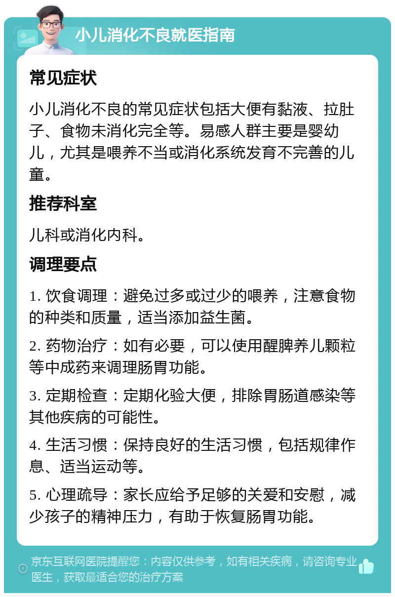 小儿消化不良就医指南 常见症状 小儿消化不良的常见症状包括大便有黏液、拉肚子、食物未消化完全等。易感人群主要是婴幼儿，尤其是喂养不当或消化系统发育不完善的儿童。 推荐科室 儿科或消化内科。 调理要点 1. 饮食调理：避免过多或过少的喂养，注意食物的种类和质量，适当添加益生菌。 2. 药物治疗：如有必要，可以使用醒脾养儿颗粒等中成药来调理肠胃功能。 3. 定期检查：定期化验大便，排除胃肠道感染等其他疾病的可能性。 4. 生活习惯：保持良好的生活习惯，包括规律作息、适当运动等。 5. 心理疏导：家长应给予足够的关爱和安慰，减少孩子的精神压力，有助于恢复肠胃功能。