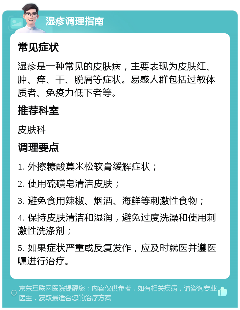 湿疹调理指南 常见症状 湿疹是一种常见的皮肤病，主要表现为皮肤红、肿、痒、干、脱屑等症状。易感人群包括过敏体质者、免疫力低下者等。 推荐科室 皮肤科 调理要点 1. 外擦糠酸莫米松软膏缓解症状； 2. 使用硫磺皂清洁皮肤； 3. 避免食用辣椒、烟酒、海鲜等刺激性食物； 4. 保持皮肤清洁和湿润，避免过度洗澡和使用刺激性洗涤剂； 5. 如果症状严重或反复发作，应及时就医并遵医嘱进行治疗。