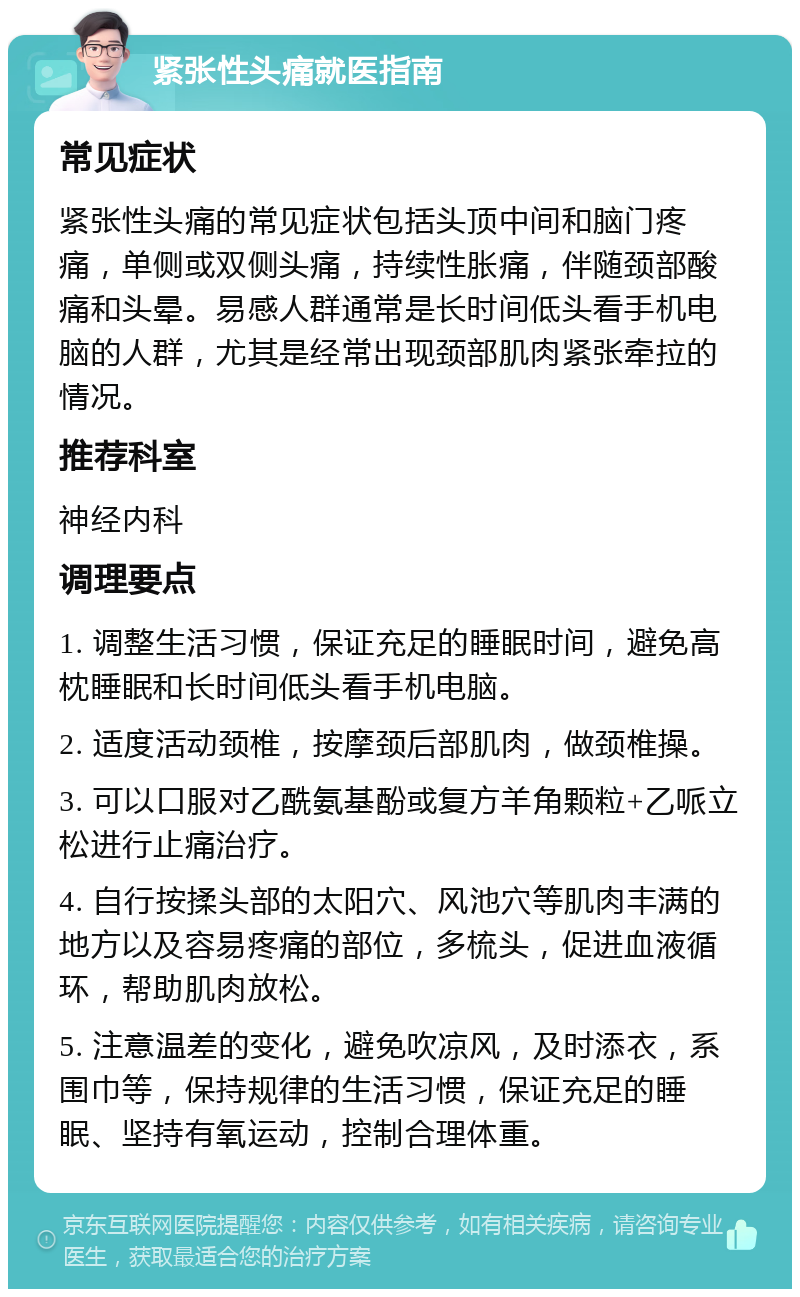 紧张性头痛就医指南 常见症状 紧张性头痛的常见症状包括头顶中间和脑门疼痛，单侧或双侧头痛，持续性胀痛，伴随颈部酸痛和头晕。易感人群通常是长时间低头看手机电脑的人群，尤其是经常出现颈部肌肉紧张牵拉的情况。 推荐科室 神经内科 调理要点 1. 调整生活习惯，保证充足的睡眠时间，避免高枕睡眠和长时间低头看手机电脑。 2. 适度活动颈椎，按摩颈后部肌肉，做颈椎操。 3. 可以口服对乙酰氨基酚或复方羊角颗粒+乙哌立松进行止痛治疗。 4. 自行按揉头部的太阳穴、风池穴等肌肉丰满的地方以及容易疼痛的部位，多梳头，促进血液循环，帮助肌肉放松。 5. 注意温差的变化，避免吹凉风，及时添衣，系围巾等，保持规律的生活习惯，保证充足的睡眠、坚持有氧运动，控制合理体重。