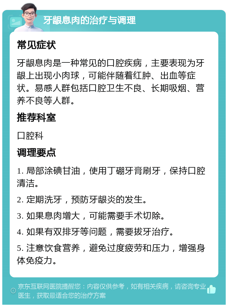 牙龈息肉的治疗与调理 常见症状 牙龈息肉是一种常见的口腔疾病，主要表现为牙龈上出现小肉球，可能伴随着红肿、出血等症状。易感人群包括口腔卫生不良、长期吸烟、营养不良等人群。 推荐科室 口腔科 调理要点 1. 局部涂碘甘油，使用丁硼牙膏刷牙，保持口腔清洁。 2. 定期洗牙，预防牙龈炎的发生。 3. 如果息肉增大，可能需要手术切除。 4. 如果有双排牙等问题，需要拔牙治疗。 5. 注意饮食营养，避免过度疲劳和压力，增强身体免疫力。