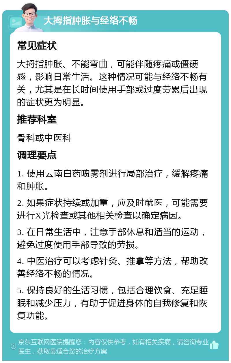 大拇指肿胀与经络不畅 常见症状 大拇指肿胀、不能弯曲，可能伴随疼痛或僵硬感，影响日常生活。这种情况可能与经络不畅有关，尤其是在长时间使用手部或过度劳累后出现的症状更为明显。 推荐科室 骨科或中医科 调理要点 1. 使用云南白药喷雾剂进行局部治疗，缓解疼痛和肿胀。 2. 如果症状持续或加重，应及时就医，可能需要进行X光检查或其他相关检查以确定病因。 3. 在日常生活中，注意手部休息和适当的运动，避免过度使用手部导致的劳损。 4. 中医治疗可以考虑针灸、推拿等方法，帮助改善经络不畅的情况。 5. 保持良好的生活习惯，包括合理饮食、充足睡眠和减少压力，有助于促进身体的自我修复和恢复功能。