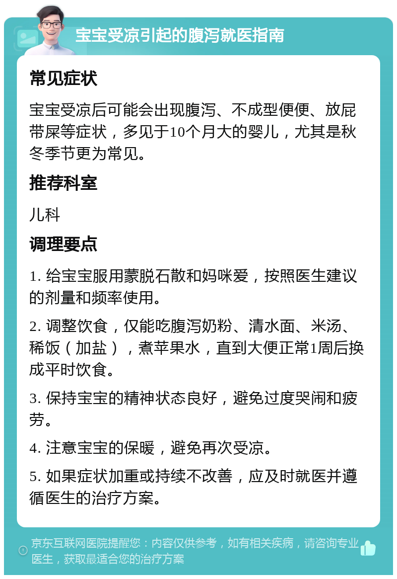 宝宝受凉引起的腹泻就医指南 常见症状 宝宝受凉后可能会出现腹泻、不成型便便、放屁带屎等症状，多见于10个月大的婴儿，尤其是秋冬季节更为常见。 推荐科室 儿科 调理要点 1. 给宝宝服用蒙脱石散和妈咪爱，按照医生建议的剂量和频率使用。 2. 调整饮食，仅能吃腹泻奶粉、清水面、米汤、稀饭（加盐），煮苹果水，直到大便正常1周后换成平时饮食。 3. 保持宝宝的精神状态良好，避免过度哭闹和疲劳。 4. 注意宝宝的保暖，避免再次受凉。 5. 如果症状加重或持续不改善，应及时就医并遵循医生的治疗方案。