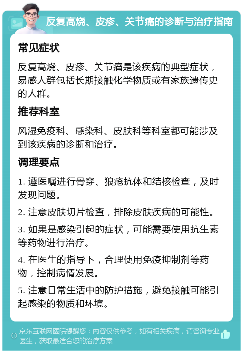 反复高烧、皮疹、关节痛的诊断与治疗指南 常见症状 反复高烧、皮疹、关节痛是该疾病的典型症状，易感人群包括长期接触化学物质或有家族遗传史的人群。 推荐科室 风湿免疫科、感染科、皮肤科等科室都可能涉及到该疾病的诊断和治疗。 调理要点 1. 遵医嘱进行骨穿、狼疮抗体和结核检查，及时发现问题。 2. 注意皮肤切片检查，排除皮肤疾病的可能性。 3. 如果是感染引起的症状，可能需要使用抗生素等药物进行治疗。 4. 在医生的指导下，合理使用免疫抑制剂等药物，控制病情发展。 5. 注意日常生活中的防护措施，避免接触可能引起感染的物质和环境。