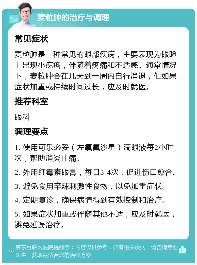 麦粒肿的治疗与调理 常见症状 麦粒肿是一种常见的眼部疾病，主要表现为眼睑上出现小疙瘩，伴随着疼痛和不适感。通常情况下，麦粒肿会在几天到一周内自行消退，但如果症状加重或持续时间过长，应及时就医。 推荐科室 眼科 调理要点 1. 使用可乐必妥（左氧氟沙星）滴眼液每2小时一次，帮助消炎止痛。 2. 外用红霉素眼膏，每日3-4次，促进伤口愈合。 3. 避免食用辛辣刺激性食物，以免加重症状。 4. 定期复诊，确保病情得到有效控制和治疗。 5. 如果症状加重或伴随其他不适，应及时就医，避免延误治疗。