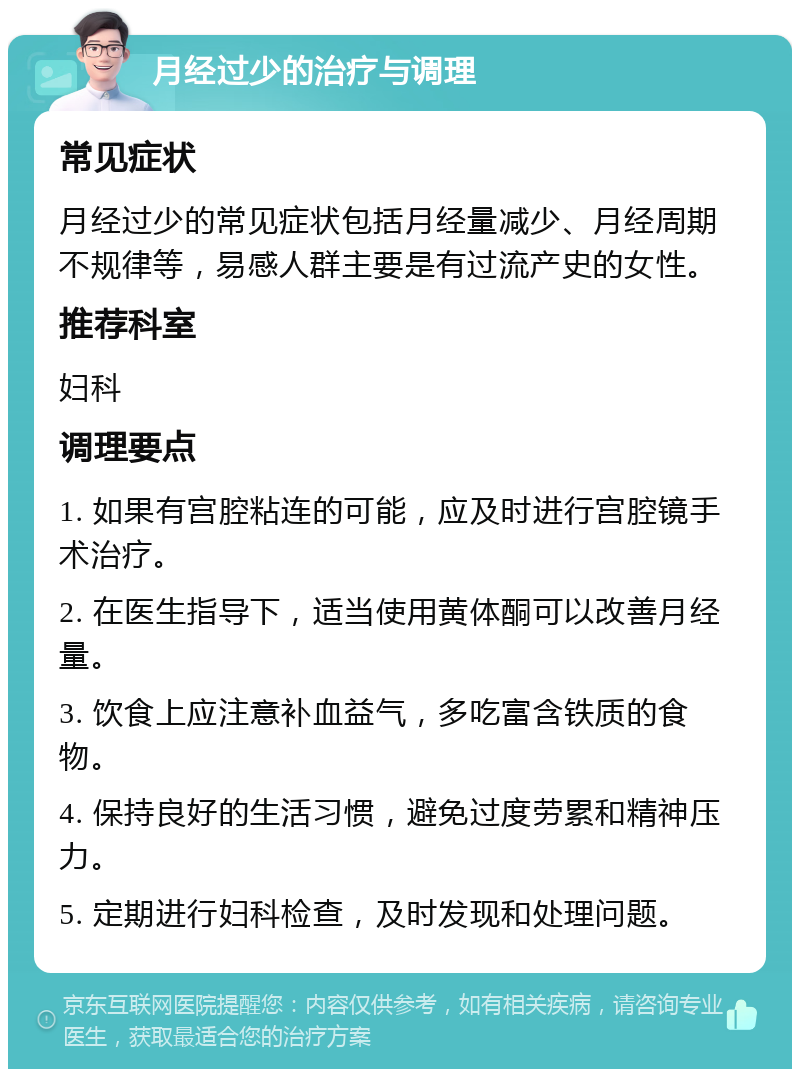 月经过少的治疗与调理 常见症状 月经过少的常见症状包括月经量减少、月经周期不规律等，易感人群主要是有过流产史的女性。 推荐科室 妇科 调理要点 1. 如果有宫腔粘连的可能，应及时进行宫腔镜手术治疗。 2. 在医生指导下，适当使用黄体酮可以改善月经量。 3. 饮食上应注意补血益气，多吃富含铁质的食物。 4. 保持良好的生活习惯，避免过度劳累和精神压力。 5. 定期进行妇科检查，及时发现和处理问题。