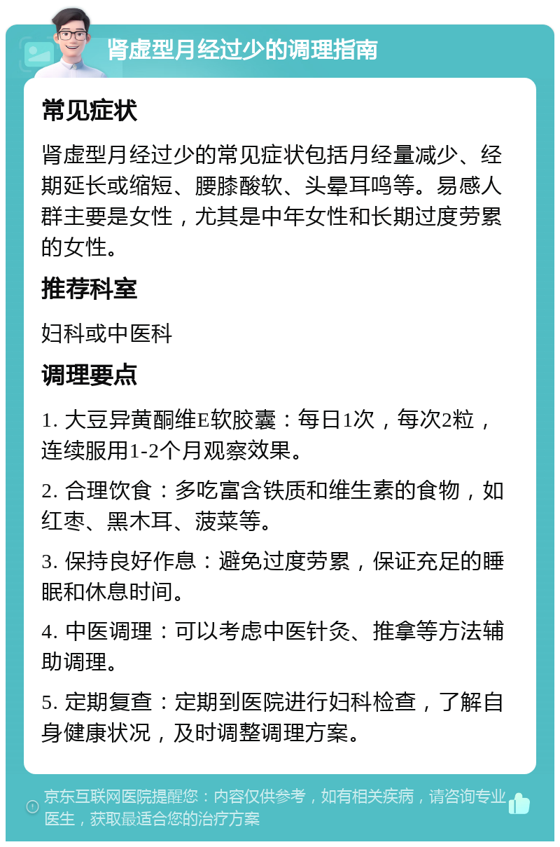 肾虚型月经过少的调理指南 常见症状 肾虚型月经过少的常见症状包括月经量减少、经期延长或缩短、腰膝酸软、头晕耳鸣等。易感人群主要是女性，尤其是中年女性和长期过度劳累的女性。 推荐科室 妇科或中医科 调理要点 1. 大豆异黄酮维E软胶囊：每日1次，每次2粒，连续服用1-2个月观察效果。 2. 合理饮食：多吃富含铁质和维生素的食物，如红枣、黑木耳、菠菜等。 3. 保持良好作息：避免过度劳累，保证充足的睡眠和休息时间。 4. 中医调理：可以考虑中医针灸、推拿等方法辅助调理。 5. 定期复查：定期到医院进行妇科检查，了解自身健康状况，及时调整调理方案。