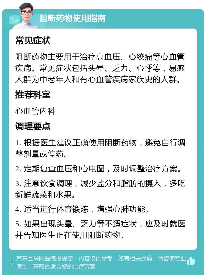 阻断药物使用指南 常见症状 阻断药物主要用于治疗高血压、心绞痛等心血管疾病。常见症状包括头晕、乏力、心悸等，易感人群为中老年人和有心血管疾病家族史的人群。 推荐科室 心血管内科 调理要点 1. 根据医生建议正确使用阻断药物，避免自行调整剂量或停药。 2. 定期复查血压和心电图，及时调整治疗方案。 3. 注意饮食调理，减少盐分和脂肪的摄入，多吃新鲜蔬菜和水果。 4. 适当进行体育锻炼，增强心肺功能。 5. 如果出现头晕、乏力等不适症状，应及时就医并告知医生正在使用阻断药物。