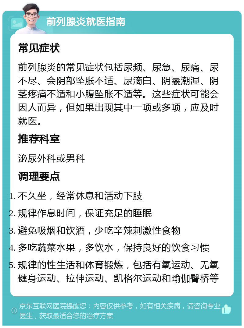 前列腺炎就医指南 常见症状 前列腺炎的常见症状包括尿频、尿急、尿痛、尿不尽、会阴部坠胀不适、尿滴白、阴囊潮湿、阴茎疼痛不适和小腹坠胀不适等。这些症状可能会因人而异，但如果出现其中一项或多项，应及时就医。 推荐科室 泌尿外科或男科 调理要点 不久坐，经常休息和活动下肢 规律作息时间，保证充足的睡眠 避免吸烟和饮酒，少吃辛辣刺激性食物 多吃蔬菜水果，多饮水，保持良好的饮食习惯 规律的性生活和体育锻炼，包括有氧运动、无氧健身运动、拉伸运动、凯格尔运动和瑜伽臀桥等