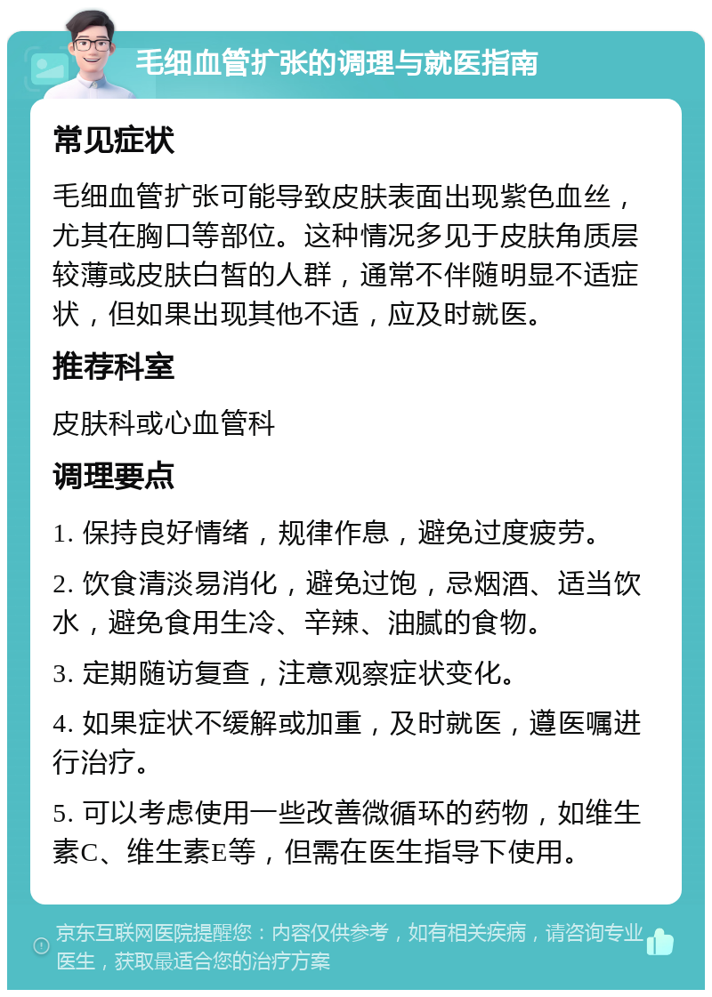 毛细血管扩张的调理与就医指南 常见症状 毛细血管扩张可能导致皮肤表面出现紫色血丝，尤其在胸口等部位。这种情况多见于皮肤角质层较薄或皮肤白皙的人群，通常不伴随明显不适症状，但如果出现其他不适，应及时就医。 推荐科室 皮肤科或心血管科 调理要点 1. 保持良好情绪，规律作息，避免过度疲劳。 2. 饮食清淡易消化，避免过饱，忌烟酒、适当饮水，避免食用生冷、辛辣、油腻的食物。 3. 定期随访复查，注意观察症状变化。 4. 如果症状不缓解或加重，及时就医，遵医嘱进行治疗。 5. 可以考虑使用一些改善微循环的药物，如维生素C、维生素E等，但需在医生指导下使用。