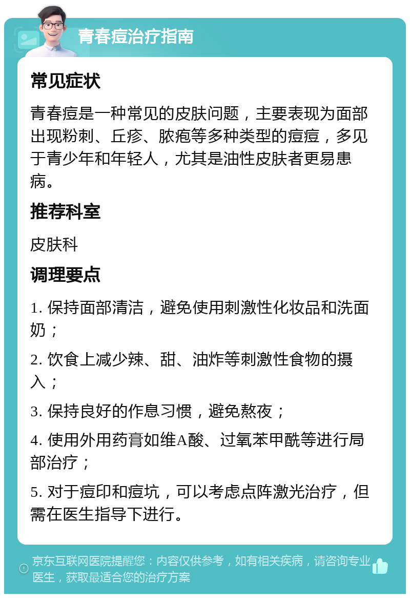 青春痘治疗指南 常见症状 青春痘是一种常见的皮肤问题，主要表现为面部出现粉刺、丘疹、脓疱等多种类型的痘痘，多见于青少年和年轻人，尤其是油性皮肤者更易患病。 推荐科室 皮肤科 调理要点 1. 保持面部清洁，避免使用刺激性化妆品和洗面奶； 2. 饮食上减少辣、甜、油炸等刺激性食物的摄入； 3. 保持良好的作息习惯，避免熬夜； 4. 使用外用药膏如维A酸、过氧苯甲酰等进行局部治疗； 5. 对于痘印和痘坑，可以考虑点阵激光治疗，但需在医生指导下进行。