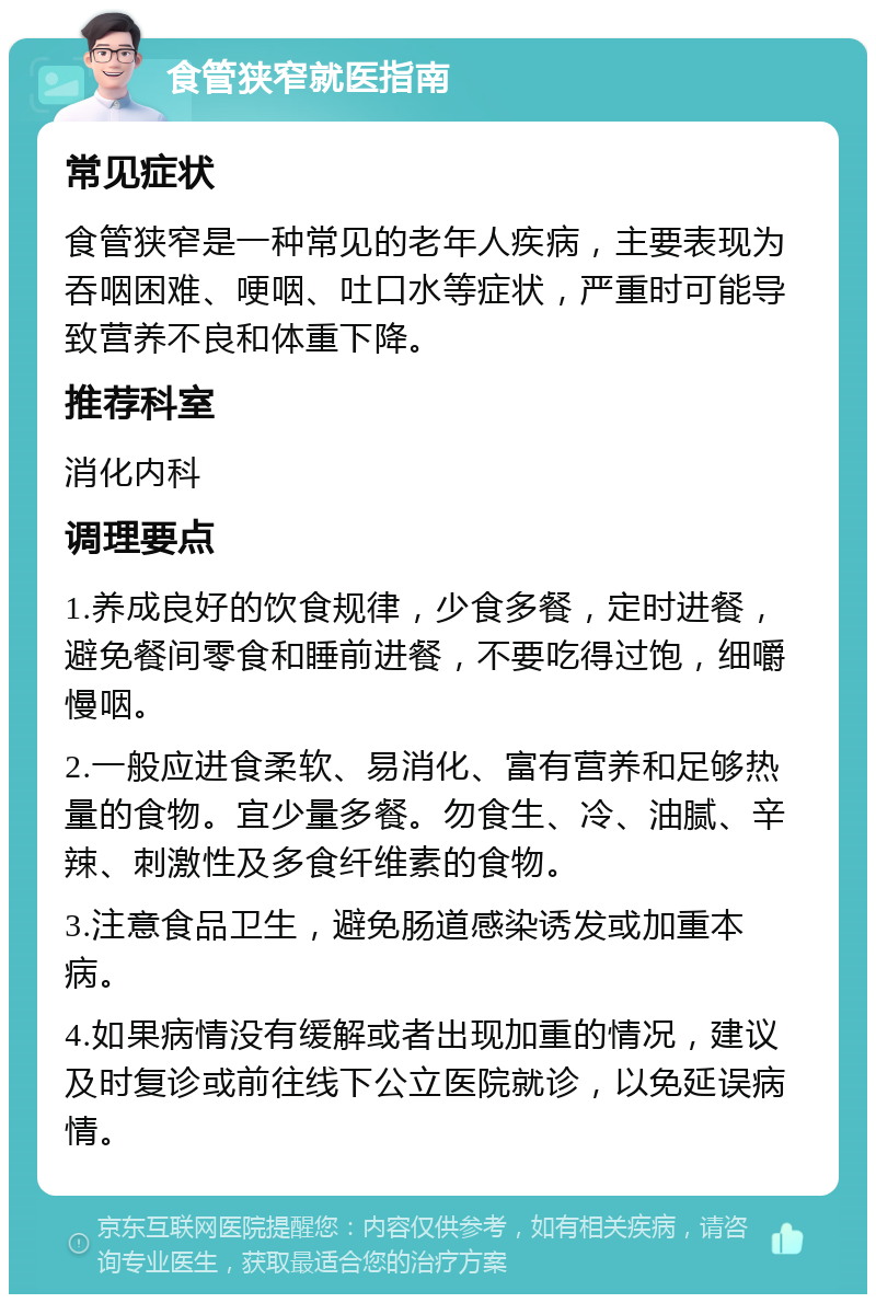 食管狭窄就医指南 常见症状 食管狭窄是一种常见的老年人疾病，主要表现为吞咽困难、哽咽、吐口水等症状，严重时可能导致营养不良和体重下降。 推荐科室 消化内科 调理要点 1.养成良好的饮食规律，少食多餐，定时进餐，避免餐间零食和睡前进餐，不要吃得过饱，细嚼慢咽。 2.一般应进食柔软、易消化、富有营养和足够热量的食物。宜少量多餐。勿食生、冷、油腻、辛辣、刺激性及多食纤维素的食物。 3.注意食品卫生，避免肠道感染诱发或加重本病。 4.如果病情没有缓解或者出现加重的情况，建议及时复诊或前往线下公立医院就诊，以免延误病情。