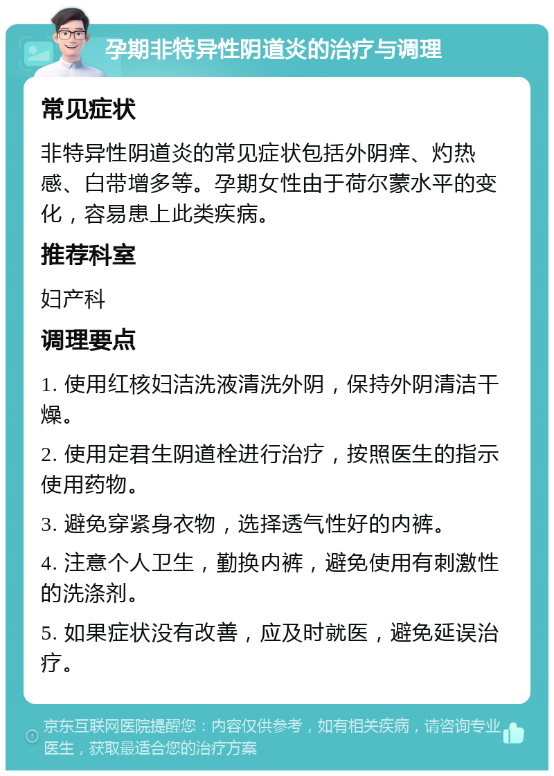 孕期非特异性阴道炎的治疗与调理 常见症状 非特异性阴道炎的常见症状包括外阴痒、灼热感、白带增多等。孕期女性由于荷尔蒙水平的变化，容易患上此类疾病。 推荐科室 妇产科 调理要点 1. 使用红核妇洁洗液清洗外阴，保持外阴清洁干燥。 2. 使用定君生阴道栓进行治疗，按照医生的指示使用药物。 3. 避免穿紧身衣物，选择透气性好的内裤。 4. 注意个人卫生，勤换内裤，避免使用有刺激性的洗涤剂。 5. 如果症状没有改善，应及时就医，避免延误治疗。