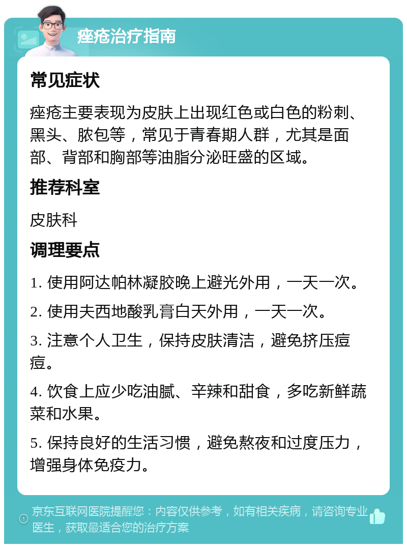 痤疮治疗指南 常见症状 痤疮主要表现为皮肤上出现红色或白色的粉刺、黑头、脓包等，常见于青春期人群，尤其是面部、背部和胸部等油脂分泌旺盛的区域。 推荐科室 皮肤科 调理要点 1. 使用阿达帕林凝胶晚上避光外用，一天一次。 2. 使用夫西地酸乳膏白天外用，一天一次。 3. 注意个人卫生，保持皮肤清洁，避免挤压痘痘。 4. 饮食上应少吃油腻、辛辣和甜食，多吃新鲜蔬菜和水果。 5. 保持良好的生活习惯，避免熬夜和过度压力，增强身体免疫力。