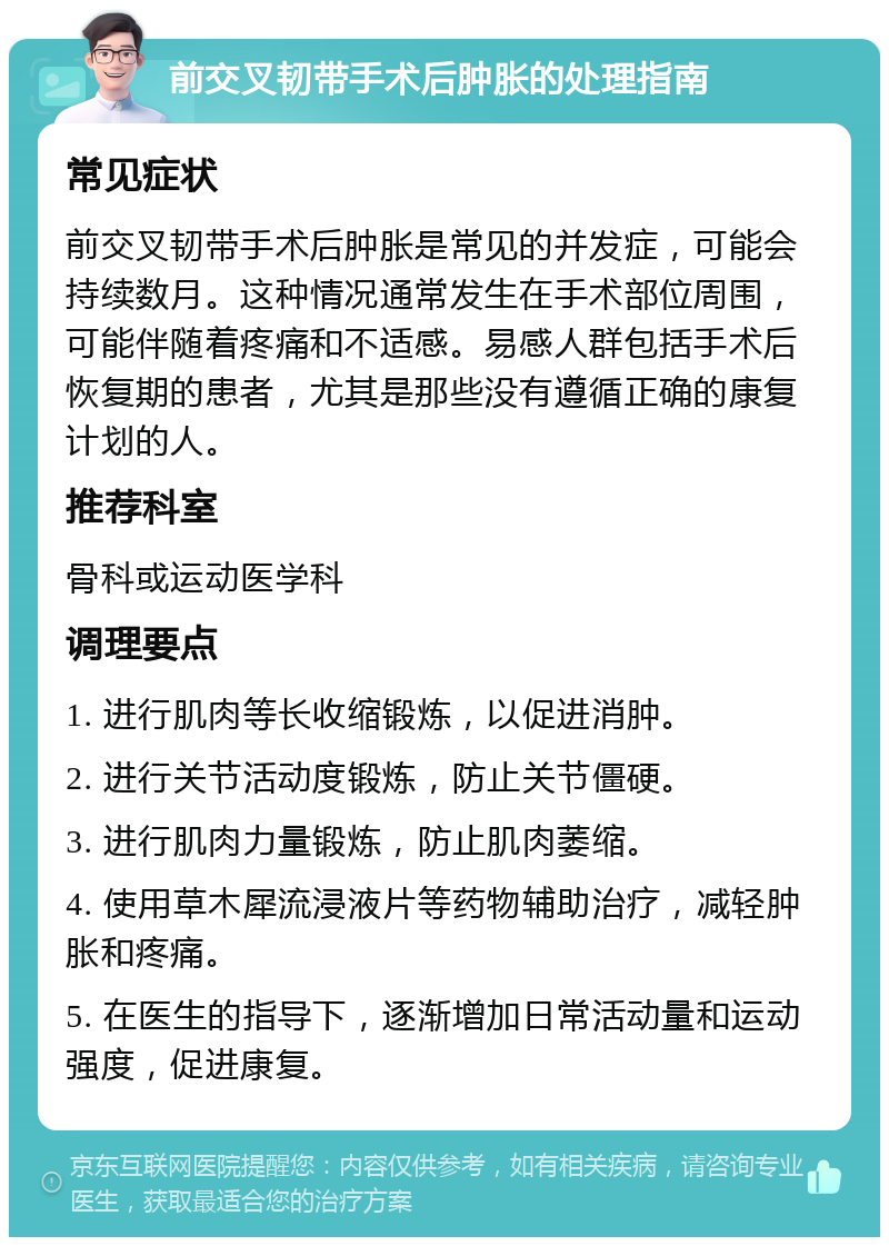 前交叉韧带手术后肿胀的处理指南 常见症状 前交叉韧带手术后肿胀是常见的并发症，可能会持续数月。这种情况通常发生在手术部位周围，可能伴随着疼痛和不适感。易感人群包括手术后恢复期的患者，尤其是那些没有遵循正确的康复计划的人。 推荐科室 骨科或运动医学科 调理要点 1. 进行肌肉等长收缩锻炼，以促进消肿。 2. 进行关节活动度锻炼，防止关节僵硬。 3. 进行肌肉力量锻炼，防止肌肉萎缩。 4. 使用草木犀流浸液片等药物辅助治疗，减轻肿胀和疼痛。 5. 在医生的指导下，逐渐增加日常活动量和运动强度，促进康复。