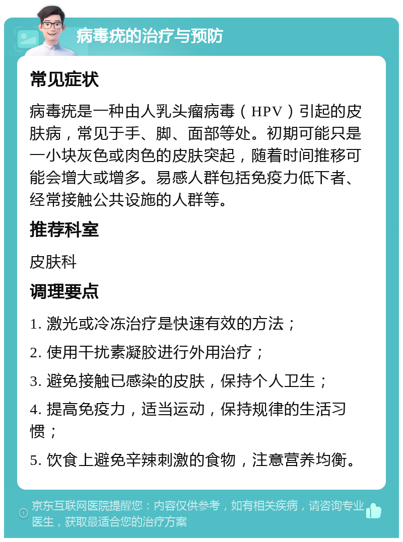 病毒疣的治疗与预防 常见症状 病毒疣是一种由人乳头瘤病毒（HPV）引起的皮肤病，常见于手、脚、面部等处。初期可能只是一小块灰色或肉色的皮肤突起，随着时间推移可能会增大或增多。易感人群包括免疫力低下者、经常接触公共设施的人群等。 推荐科室 皮肤科 调理要点 1. 激光或冷冻治疗是快速有效的方法； 2. 使用干扰素凝胶进行外用治疗； 3. 避免接触已感染的皮肤，保持个人卫生； 4. 提高免疫力，适当运动，保持规律的生活习惯； 5. 饮食上避免辛辣刺激的食物，注意营养均衡。