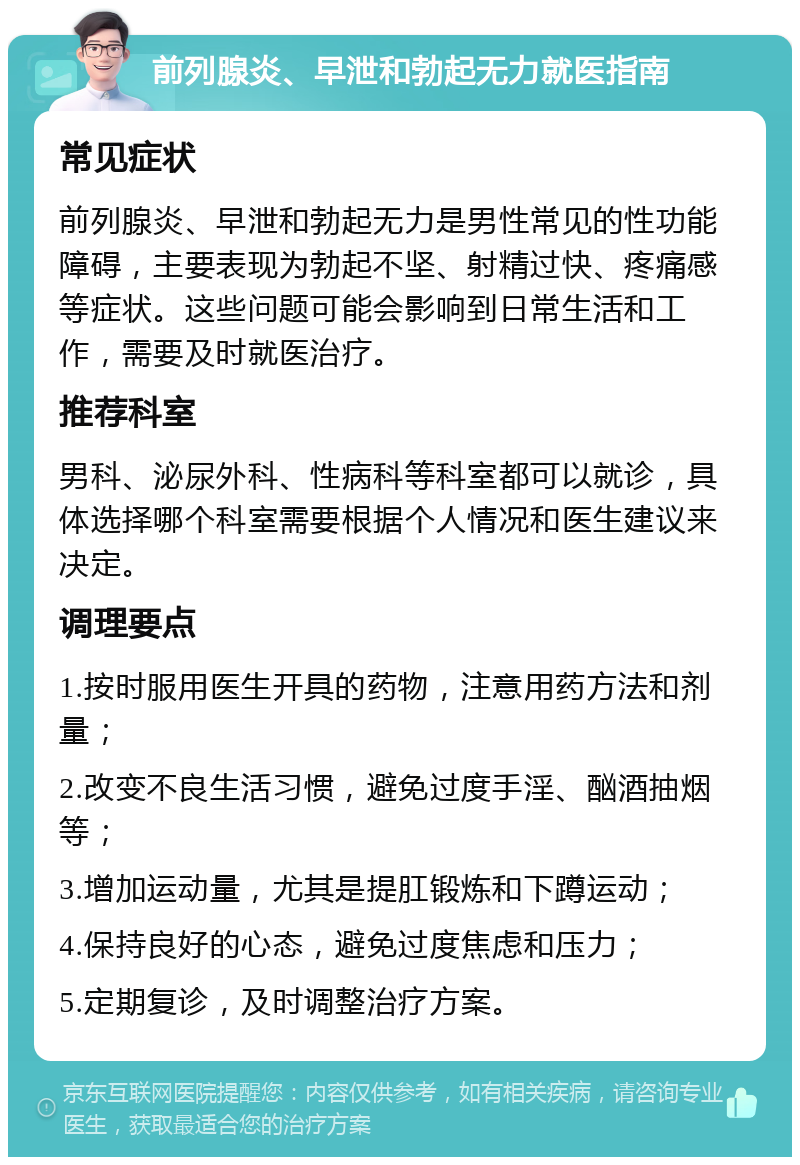 前列腺炎、早泄和勃起无力就医指南 常见症状 前列腺炎、早泄和勃起无力是男性常见的性功能障碍，主要表现为勃起不坚、射精过快、疼痛感等症状。这些问题可能会影响到日常生活和工作，需要及时就医治疗。 推荐科室 男科、泌尿外科、性病科等科室都可以就诊，具体选择哪个科室需要根据个人情况和医生建议来决定。 调理要点 1.按时服用医生开具的药物，注意用药方法和剂量； 2.改变不良生活习惯，避免过度手淫、酗酒抽烟等； 3.增加运动量，尤其是提肛锻炼和下蹲运动； 4.保持良好的心态，避免过度焦虑和压力； 5.定期复诊，及时调整治疗方案。