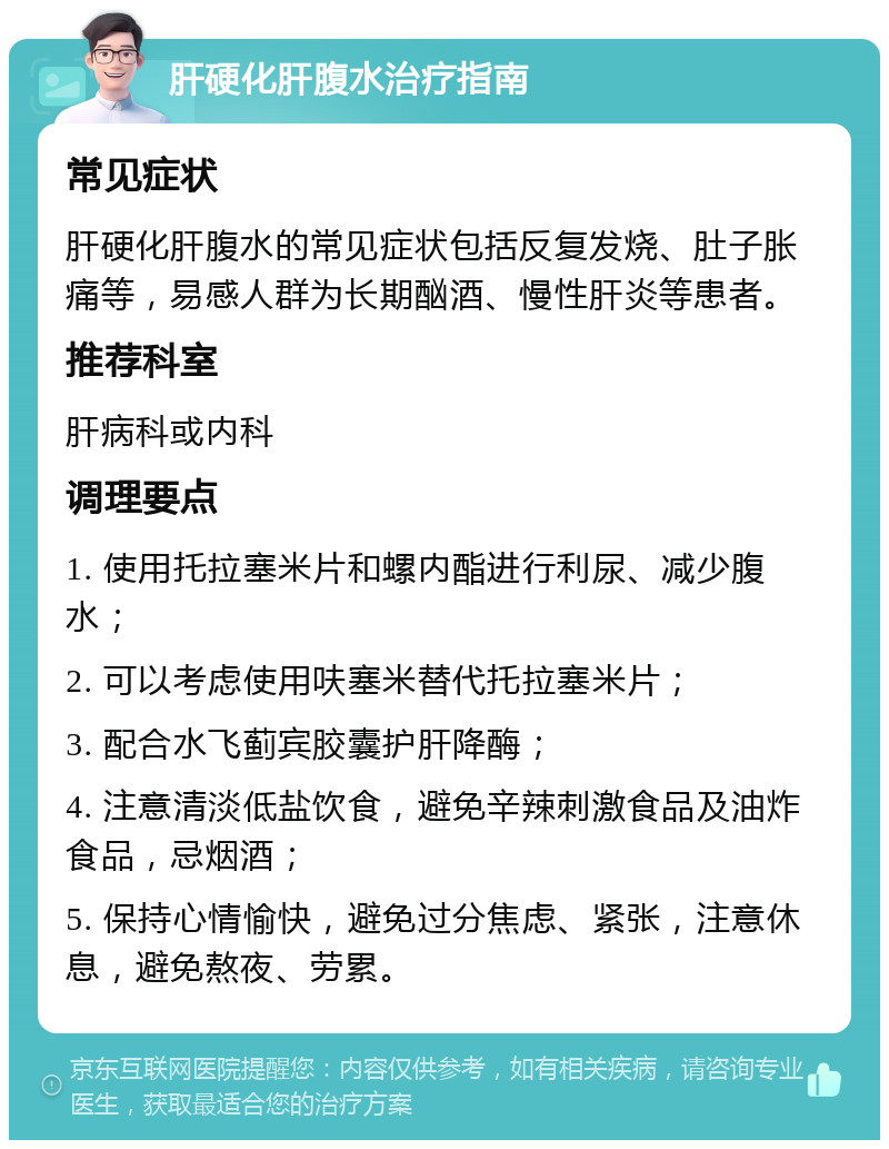 肝硬化肝腹水治疗指南 常见症状 肝硬化肝腹水的常见症状包括反复发烧、肚子胀痛等，易感人群为长期酗酒、慢性肝炎等患者。 推荐科室 肝病科或内科 调理要点 1. 使用托拉塞米片和螺内酯进行利尿、减少腹水； 2. 可以考虑使用呋塞米替代托拉塞米片； 3. 配合水飞蓟宾胶囊护肝降酶； 4. 注意清淡低盐饮食，避免辛辣刺激食品及油炸食品，忌烟酒； 5. 保持心情愉快，避免过分焦虑、紧张，注意休息，避免熬夜、劳累。