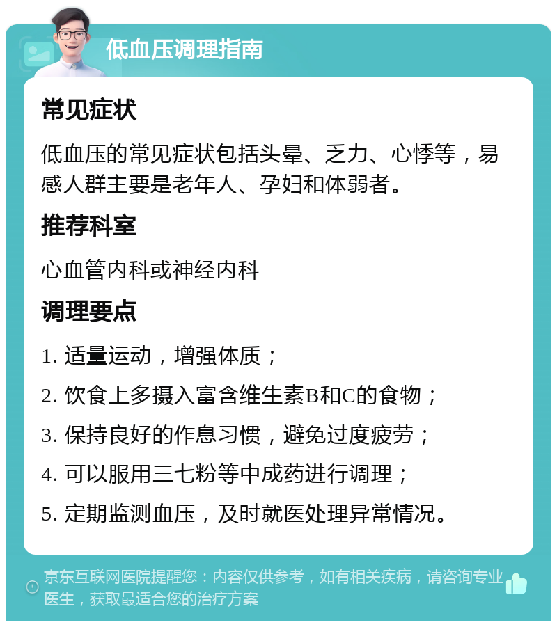 低血压调理指南 常见症状 低血压的常见症状包括头晕、乏力、心悸等，易感人群主要是老年人、孕妇和体弱者。 推荐科室 心血管内科或神经内科 调理要点 1. 适量运动，增强体质； 2. 饮食上多摄入富含维生素B和C的食物； 3. 保持良好的作息习惯，避免过度疲劳； 4. 可以服用三七粉等中成药进行调理； 5. 定期监测血压，及时就医处理异常情况。