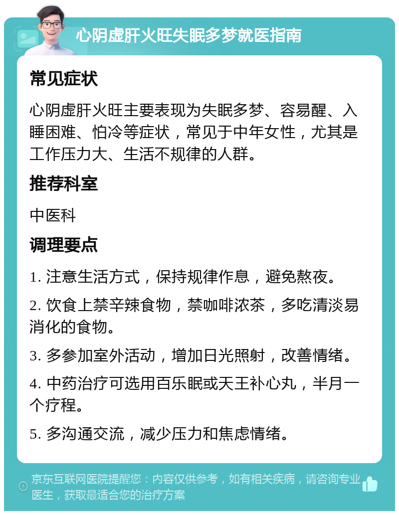 心阴虚肝火旺失眠多梦就医指南 常见症状 心阴虚肝火旺主要表现为失眠多梦、容易醒、入睡困难、怕冷等症状，常见于中年女性，尤其是工作压力大、生活不规律的人群。 推荐科室 中医科 调理要点 1. 注意生活方式，保持规律作息，避免熬夜。 2. 饮食上禁辛辣食物，禁咖啡浓茶，多吃清淡易消化的食物。 3. 多参加室外活动，增加日光照射，改善情绪。 4. 中药治疗可选用百乐眠或天王补心丸，半月一个疗程。 5. 多沟通交流，减少压力和焦虑情绪。