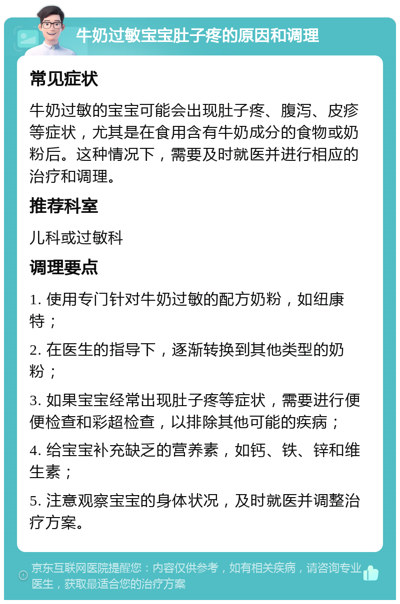 牛奶过敏宝宝肚子疼的原因和调理 常见症状 牛奶过敏的宝宝可能会出现肚子疼、腹泻、皮疹等症状，尤其是在食用含有牛奶成分的食物或奶粉后。这种情况下，需要及时就医并进行相应的治疗和调理。 推荐科室 儿科或过敏科 调理要点 1. 使用专门针对牛奶过敏的配方奶粉，如纽康特； 2. 在医生的指导下，逐渐转换到其他类型的奶粉； 3. 如果宝宝经常出现肚子疼等症状，需要进行便便检查和彩超检查，以排除其他可能的疾病； 4. 给宝宝补充缺乏的营养素，如钙、铁、锌和维生素； 5. 注意观察宝宝的身体状况，及时就医并调整治疗方案。