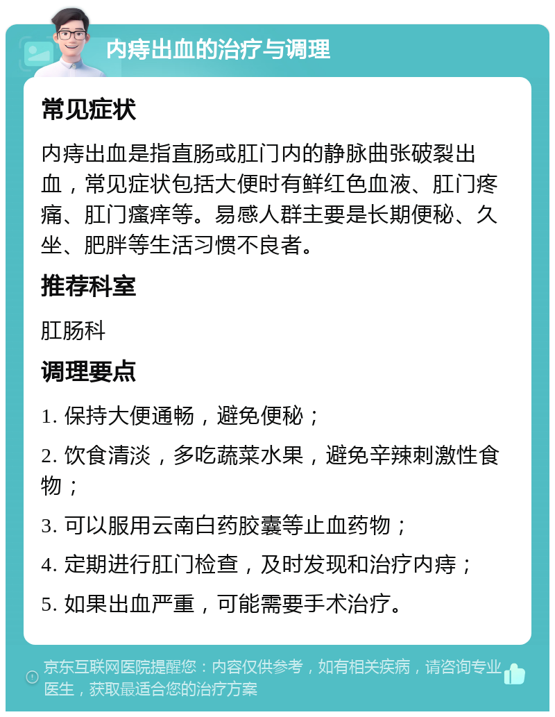 内痔出血的治疗与调理 常见症状 内痔出血是指直肠或肛门内的静脉曲张破裂出血，常见症状包括大便时有鲜红色血液、肛门疼痛、肛门瘙痒等。易感人群主要是长期便秘、久坐、肥胖等生活习惯不良者。 推荐科室 肛肠科 调理要点 1. 保持大便通畅，避免便秘； 2. 饮食清淡，多吃蔬菜水果，避免辛辣刺激性食物； 3. 可以服用云南白药胶囊等止血药物； 4. 定期进行肛门检查，及时发现和治疗内痔； 5. 如果出血严重，可能需要手术治疗。