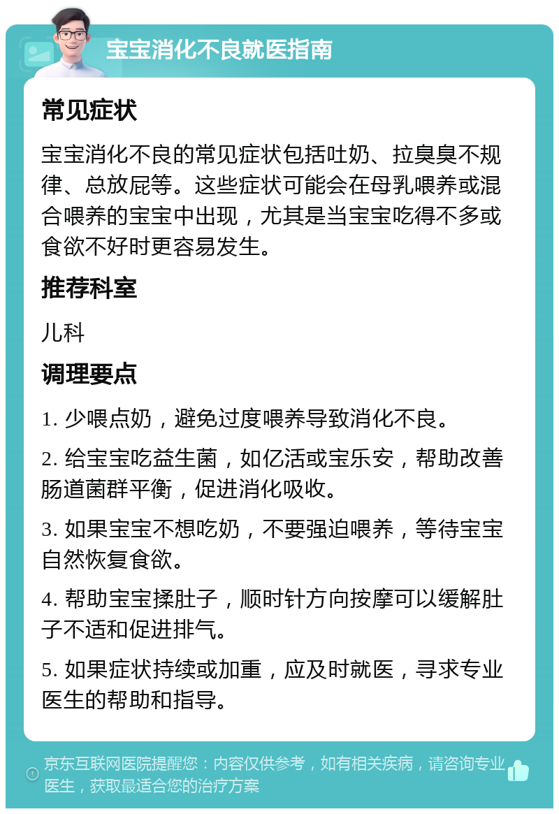 宝宝消化不良就医指南 常见症状 宝宝消化不良的常见症状包括吐奶、拉臭臭不规律、总放屁等。这些症状可能会在母乳喂养或混合喂养的宝宝中出现，尤其是当宝宝吃得不多或食欲不好时更容易发生。 推荐科室 儿科 调理要点 1. 少喂点奶，避免过度喂养导致消化不良。 2. 给宝宝吃益生菌，如亿活或宝乐安，帮助改善肠道菌群平衡，促进消化吸收。 3. 如果宝宝不想吃奶，不要强迫喂养，等待宝宝自然恢复食欲。 4. 帮助宝宝揉肚子，顺时针方向按摩可以缓解肚子不适和促进排气。 5. 如果症状持续或加重，应及时就医，寻求专业医生的帮助和指导。