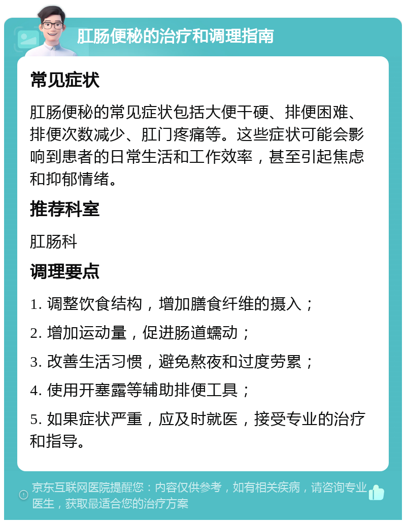 肛肠便秘的治疗和调理指南 常见症状 肛肠便秘的常见症状包括大便干硬、排便困难、排便次数减少、肛门疼痛等。这些症状可能会影响到患者的日常生活和工作效率，甚至引起焦虑和抑郁情绪。 推荐科室 肛肠科 调理要点 1. 调整饮食结构，增加膳食纤维的摄入； 2. 增加运动量，促进肠道蠕动； 3. 改善生活习惯，避免熬夜和过度劳累； 4. 使用开塞露等辅助排便工具； 5. 如果症状严重，应及时就医，接受专业的治疗和指导。