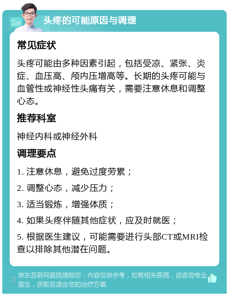 头疼的可能原因与调理 常见症状 头疼可能由多种因素引起，包括受凉、紧张、炎症、血压高、颅内压增高等。长期的头疼可能与血管性或神经性头痛有关，需要注意休息和调整心态。 推荐科室 神经内科或神经外科 调理要点 1. 注意休息，避免过度劳累； 2. 调整心态，减少压力； 3. 适当锻炼，增强体质； 4. 如果头疼伴随其他症状，应及时就医； 5. 根据医生建议，可能需要进行头部CT或MRI检查以排除其他潜在问题。