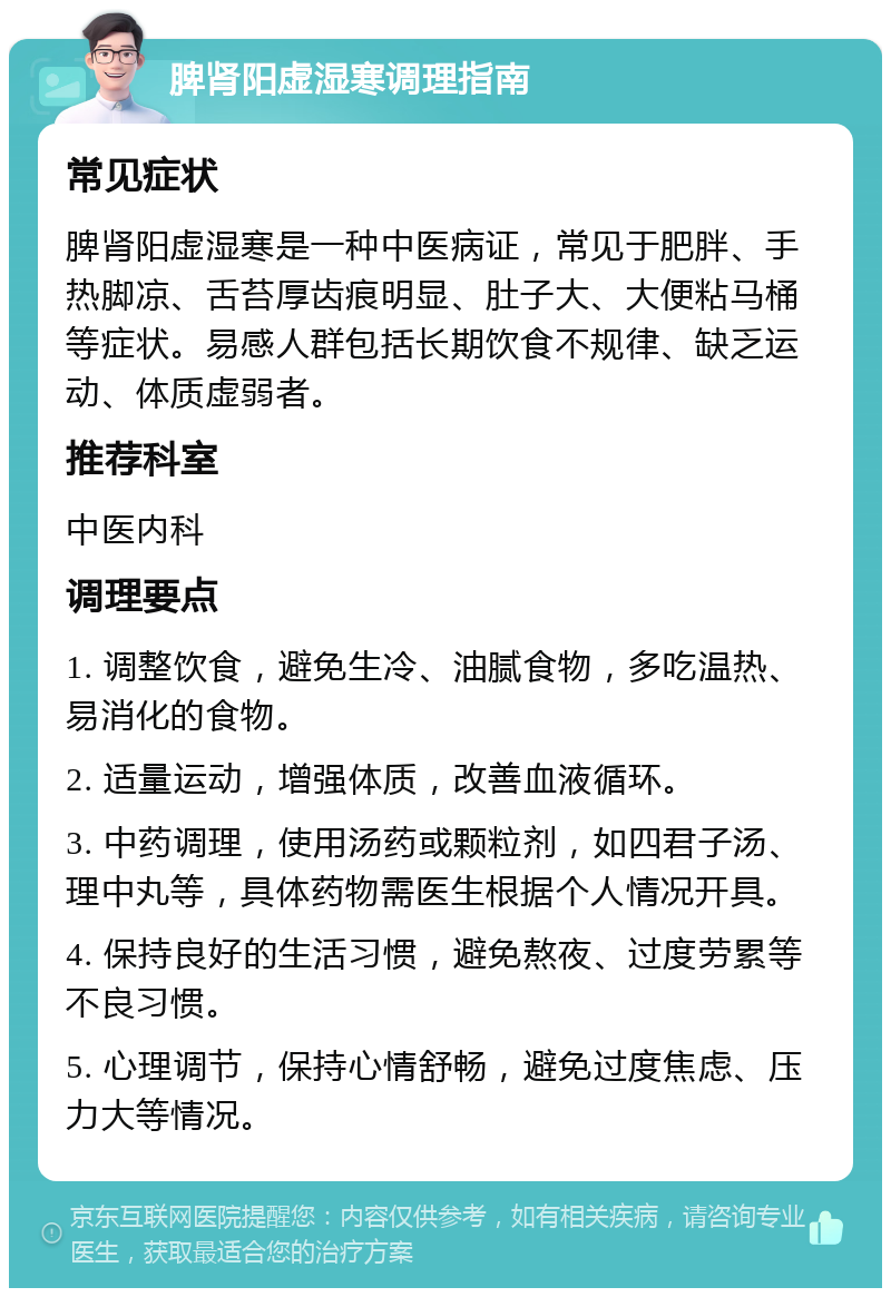 脾肾阳虚湿寒调理指南 常见症状 脾肾阳虚湿寒是一种中医病证，常见于肥胖、手热脚凉、舌苔厚齿痕明显、肚子大、大便粘马桶等症状。易感人群包括长期饮食不规律、缺乏运动、体质虚弱者。 推荐科室 中医内科 调理要点 1. 调整饮食，避免生冷、油腻食物，多吃温热、易消化的食物。 2. 适量运动，增强体质，改善血液循环。 3. 中药调理，使用汤药或颗粒剂，如四君子汤、理中丸等，具体药物需医生根据个人情况开具。 4. 保持良好的生活习惯，避免熬夜、过度劳累等不良习惯。 5. 心理调节，保持心情舒畅，避免过度焦虑、压力大等情况。