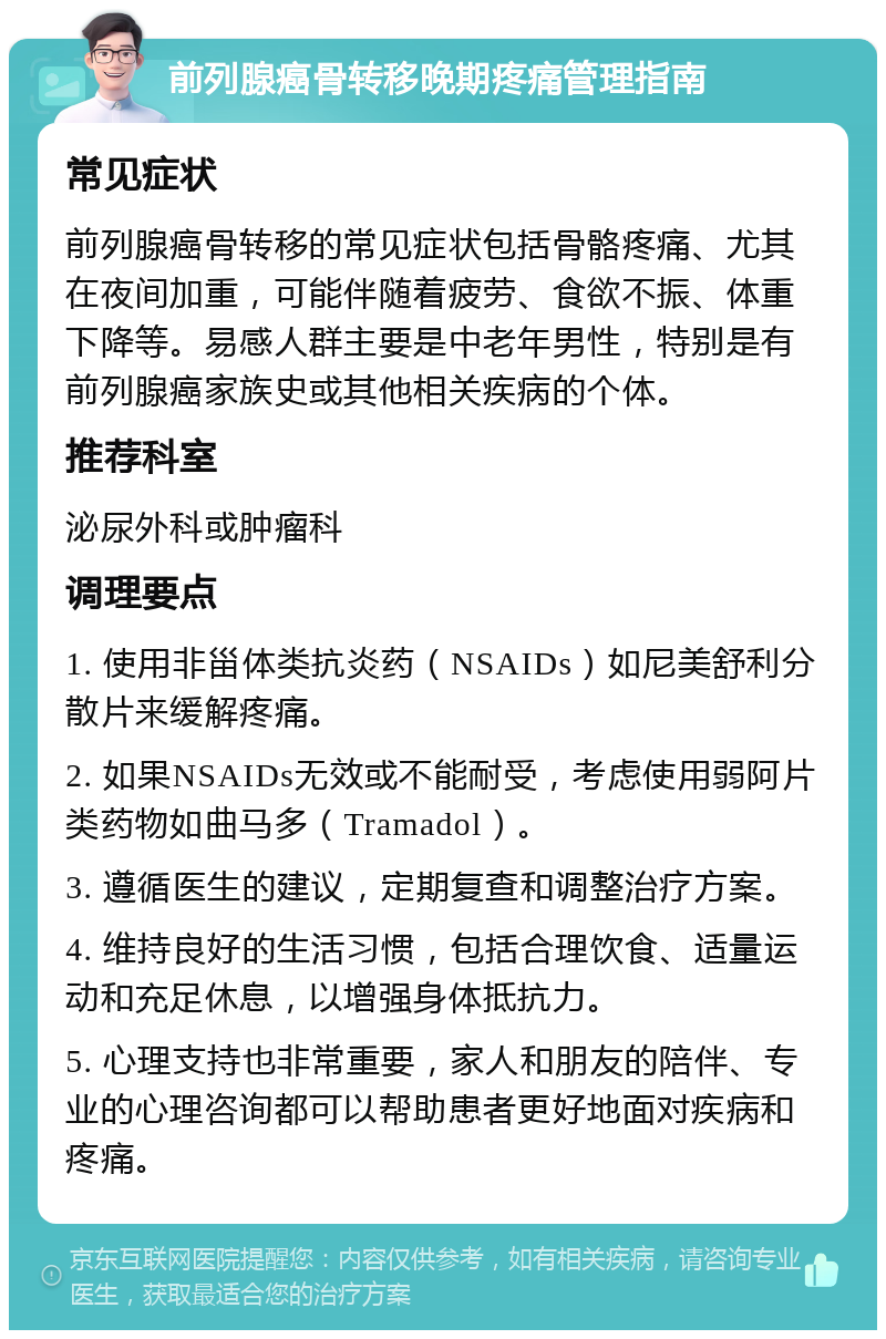 前列腺癌骨转移晚期疼痛管理指南 常见症状 前列腺癌骨转移的常见症状包括骨骼疼痛、尤其在夜间加重，可能伴随着疲劳、食欲不振、体重下降等。易感人群主要是中老年男性，特别是有前列腺癌家族史或其他相关疾病的个体。 推荐科室 泌尿外科或肿瘤科 调理要点 1. 使用非甾体类抗炎药（NSAIDs）如尼美舒利分散片来缓解疼痛。 2. 如果NSAIDs无效或不能耐受，考虑使用弱阿片类药物如曲马多（Tramadol）。 3. 遵循医生的建议，定期复查和调整治疗方案。 4. 维持良好的生活习惯，包括合理饮食、适量运动和充足休息，以增强身体抵抗力。 5. 心理支持也非常重要，家人和朋友的陪伴、专业的心理咨询都可以帮助患者更好地面对疾病和疼痛。