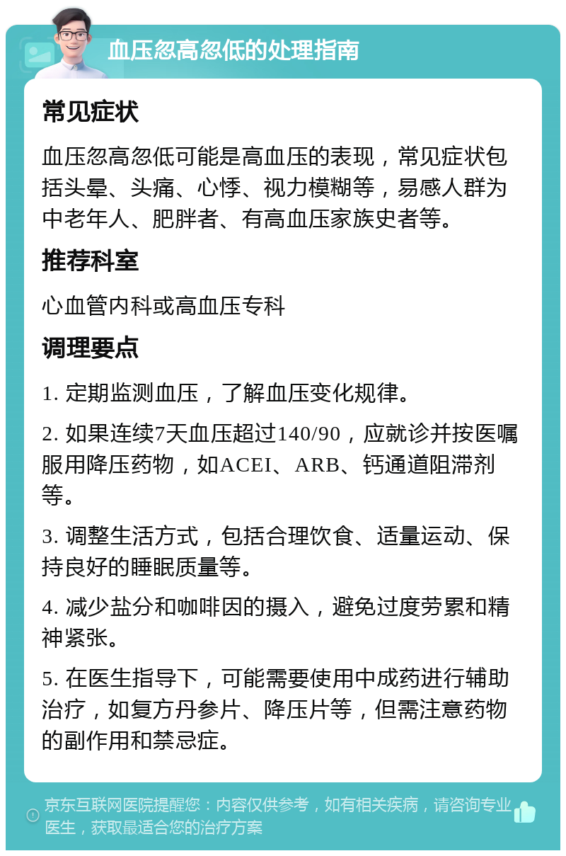 血压忽高忽低的处理指南 常见症状 血压忽高忽低可能是高血压的表现，常见症状包括头晕、头痛、心悸、视力模糊等，易感人群为中老年人、肥胖者、有高血压家族史者等。 推荐科室 心血管内科或高血压专科 调理要点 1. 定期监测血压，了解血压变化规律。 2. 如果连续7天血压超过140/90，应就诊并按医嘱服用降压药物，如ACEI、ARB、钙通道阻滞剂等。 3. 调整生活方式，包括合理饮食、适量运动、保持良好的睡眠质量等。 4. 减少盐分和咖啡因的摄入，避免过度劳累和精神紧张。 5. 在医生指导下，可能需要使用中成药进行辅助治疗，如复方丹参片、降压片等，但需注意药物的副作用和禁忌症。