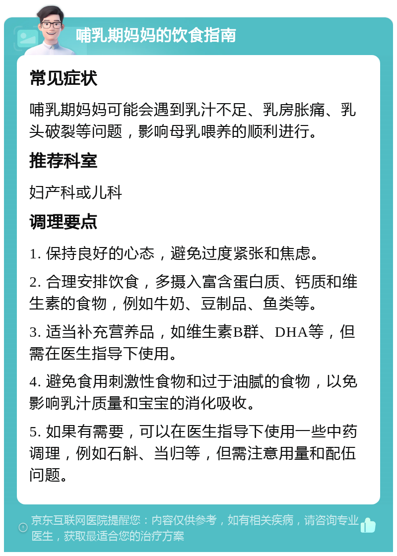 哺乳期妈妈的饮食指南 常见症状 哺乳期妈妈可能会遇到乳汁不足、乳房胀痛、乳头破裂等问题，影响母乳喂养的顺利进行。 推荐科室 妇产科或儿科 调理要点 1. 保持良好的心态，避免过度紧张和焦虑。 2. 合理安排饮食，多摄入富含蛋白质、钙质和维生素的食物，例如牛奶、豆制品、鱼类等。 3. 适当补充营养品，如维生素B群、DHA等，但需在医生指导下使用。 4. 避免食用刺激性食物和过于油腻的食物，以免影响乳汁质量和宝宝的消化吸收。 5. 如果有需要，可以在医生指导下使用一些中药调理，例如石斛、当归等，但需注意用量和配伍问题。