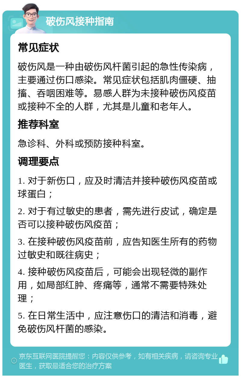 破伤风接种指南 常见症状 破伤风是一种由破伤风杆菌引起的急性传染病，主要通过伤口感染。常见症状包括肌肉僵硬、抽搐、吞咽困难等。易感人群为未接种破伤风疫苗或接种不全的人群，尤其是儿童和老年人。 推荐科室 急诊科、外科或预防接种科室。 调理要点 1. 对于新伤口，应及时清洁并接种破伤风疫苗或球蛋白； 2. 对于有过敏史的患者，需先进行皮试，确定是否可以接种破伤风疫苗； 3. 在接种破伤风疫苗前，应告知医生所有的药物过敏史和既往病史； 4. 接种破伤风疫苗后，可能会出现轻微的副作用，如局部红肿、疼痛等，通常不需要特殊处理； 5. 在日常生活中，应注意伤口的清洁和消毒，避免破伤风杆菌的感染。