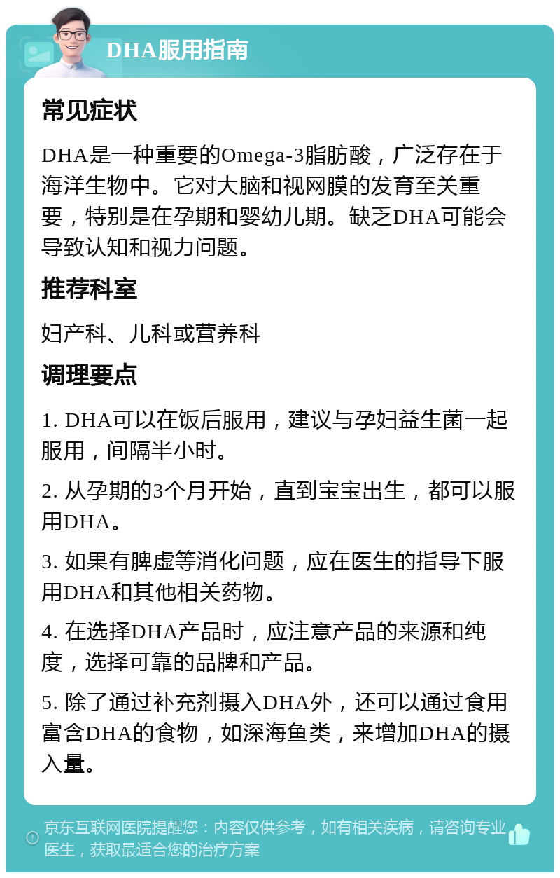 DHA服用指南 常见症状 DHA是一种重要的Omega-3脂肪酸，广泛存在于海洋生物中。它对大脑和视网膜的发育至关重要，特别是在孕期和婴幼儿期。缺乏DHA可能会导致认知和视力问题。 推荐科室 妇产科、儿科或营养科 调理要点 1. DHA可以在饭后服用，建议与孕妇益生菌一起服用，间隔半小时。 2. 从孕期的3个月开始，直到宝宝出生，都可以服用DHA。 3. 如果有脾虚等消化问题，应在医生的指导下服用DHA和其他相关药物。 4. 在选择DHA产品时，应注意产品的来源和纯度，选择可靠的品牌和产品。 5. 除了通过补充剂摄入DHA外，还可以通过食用富含DHA的食物，如深海鱼类，来增加DHA的摄入量。