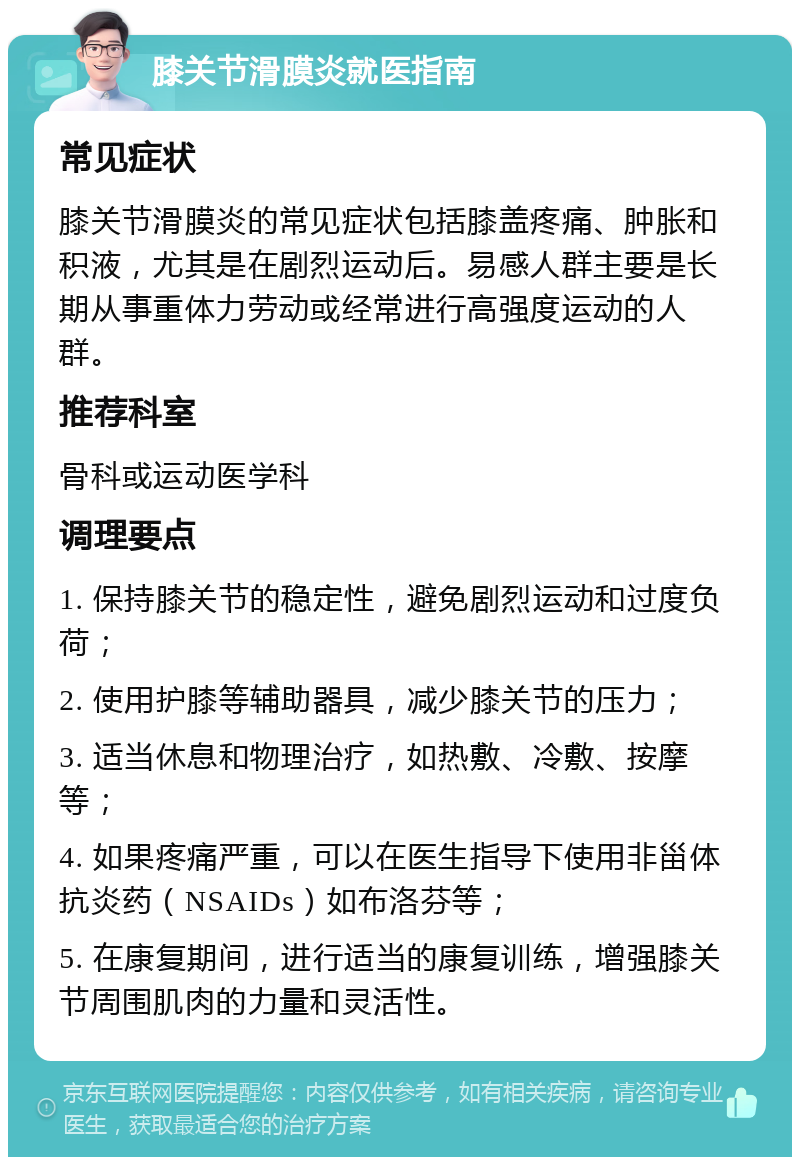 膝关节滑膜炎就医指南 常见症状 膝关节滑膜炎的常见症状包括膝盖疼痛、肿胀和积液，尤其是在剧烈运动后。易感人群主要是长期从事重体力劳动或经常进行高强度运动的人群。 推荐科室 骨科或运动医学科 调理要点 1. 保持膝关节的稳定性，避免剧烈运动和过度负荷； 2. 使用护膝等辅助器具，减少膝关节的压力； 3. 适当休息和物理治疗，如热敷、冷敷、按摩等； 4. 如果疼痛严重，可以在医生指导下使用非甾体抗炎药（NSAIDs）如布洛芬等； 5. 在康复期间，进行适当的康复训练，增强膝关节周围肌肉的力量和灵活性。