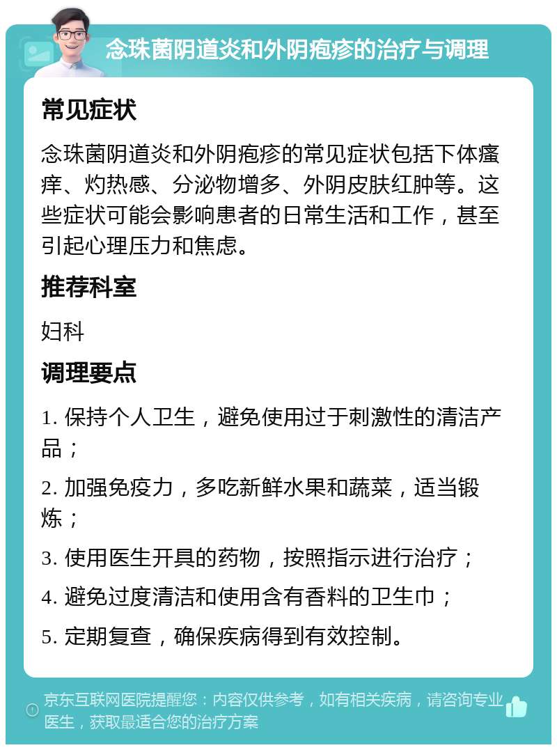 念珠菌阴道炎和外阴疱疹的治疗与调理 常见症状 念珠菌阴道炎和外阴疱疹的常见症状包括下体瘙痒、灼热感、分泌物增多、外阴皮肤红肿等。这些症状可能会影响患者的日常生活和工作，甚至引起心理压力和焦虑。 推荐科室 妇科 调理要点 1. 保持个人卫生，避免使用过于刺激性的清洁产品； 2. 加强免疫力，多吃新鲜水果和蔬菜，适当锻炼； 3. 使用医生开具的药物，按照指示进行治疗； 4. 避免过度清洁和使用含有香料的卫生巾； 5. 定期复查，确保疾病得到有效控制。