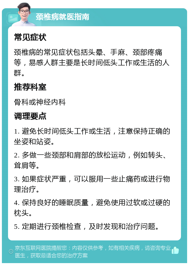 颈椎病就医指南 常见症状 颈椎病的常见症状包括头晕、手麻、颈部疼痛等，易感人群主要是长时间低头工作或生活的人群。 推荐科室 骨科或神经内科 调理要点 1. 避免长时间低头工作或生活，注意保持正确的坐姿和站姿。 2. 多做一些颈部和肩部的放松运动，例如转头、耸肩等。 3. 如果症状严重，可以服用一些止痛药或进行物理治疗。 4. 保持良好的睡眠质量，避免使用过软或过硬的枕头。 5. 定期进行颈椎检查，及时发现和治疗问题。