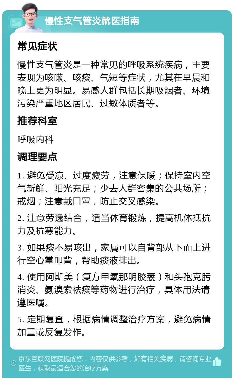 慢性支气管炎就医指南 常见症状 慢性支气管炎是一种常见的呼吸系统疾病，主要表现为咳嗽、咳痰、气短等症状，尤其在早晨和晚上更为明显。易感人群包括长期吸烟者、环境污染严重地区居民、过敏体质者等。 推荐科室 呼吸内科 调理要点 1. 避免受凉、过度疲劳，注意保暖；保持室内空气新鲜、阳光充足；少去人群密集的公共场所；戒烟；注意戴口罩，防止交叉感染。 2. 注意劳逸结合，适当体育锻炼，提高机体抵抗力及抗寒能力。 3. 如果痰不易咳出，家属可以自背部从下而上进行空心掌叩背，帮助痰液排出。 4. 使用阿斯美（复方甲氧那明胶囊）和头孢克肟消炎、氨溴索祛痰等药物进行治疗，具体用法请遵医嘱。 5. 定期复查，根据病情调整治疗方案，避免病情加重或反复发作。