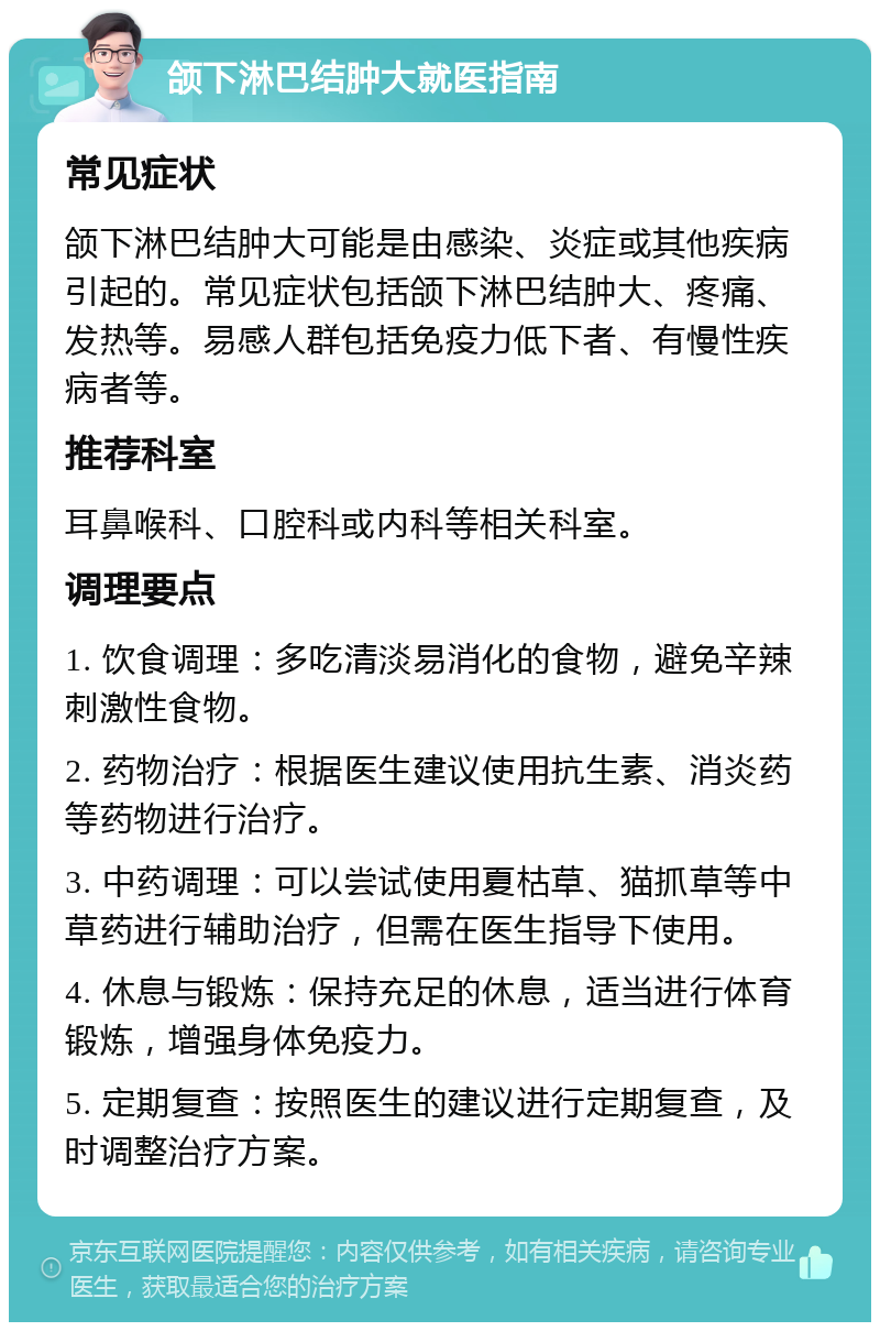 颌下淋巴结肿大就医指南 常见症状 颌下淋巴结肿大可能是由感染、炎症或其他疾病引起的。常见症状包括颌下淋巴结肿大、疼痛、发热等。易感人群包括免疫力低下者、有慢性疾病者等。 推荐科室 耳鼻喉科、口腔科或内科等相关科室。 调理要点 1. 饮食调理：多吃清淡易消化的食物，避免辛辣刺激性食物。 2. 药物治疗：根据医生建议使用抗生素、消炎药等药物进行治疗。 3. 中药调理：可以尝试使用夏枯草、猫抓草等中草药进行辅助治疗，但需在医生指导下使用。 4. 休息与锻炼：保持充足的休息，适当进行体育锻炼，增强身体免疫力。 5. 定期复查：按照医生的建议进行定期复查，及时调整治疗方案。