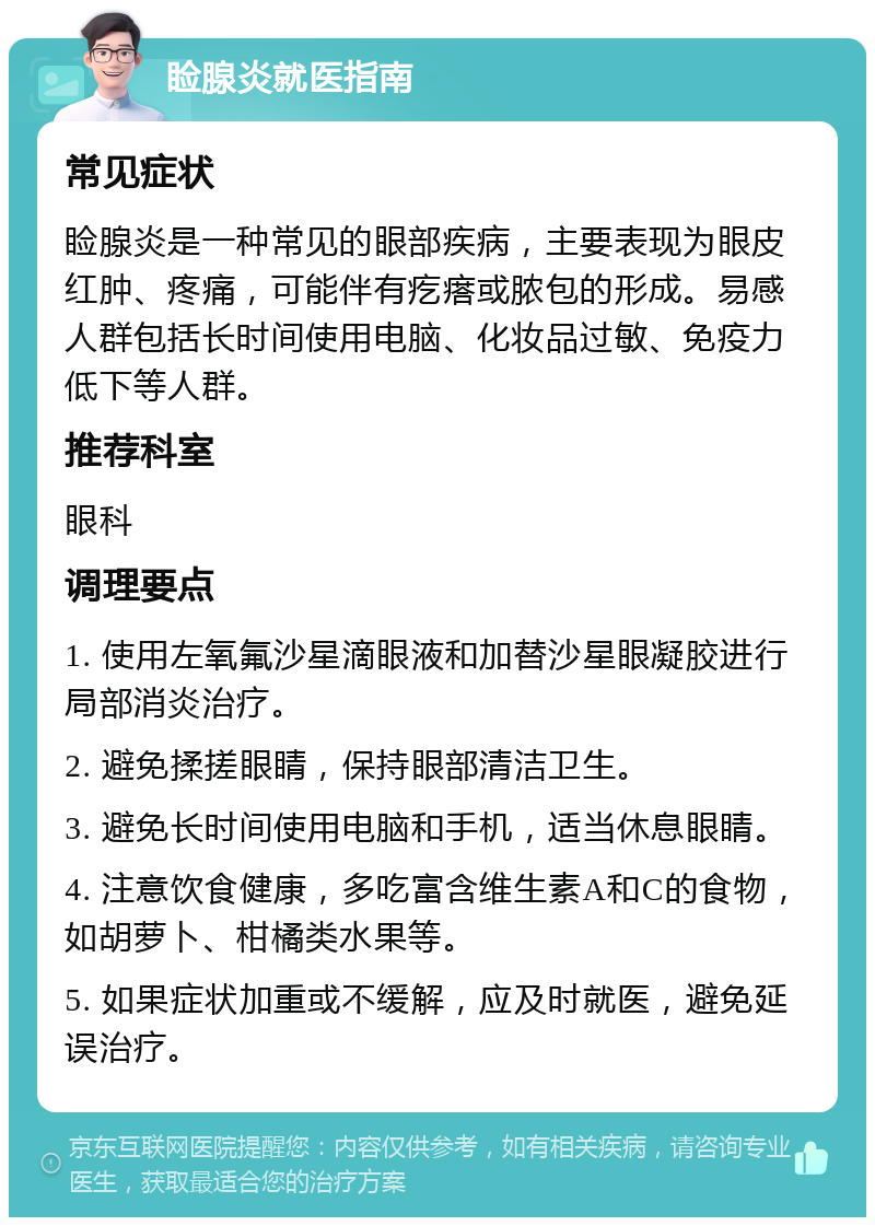 睑腺炎就医指南 常见症状 睑腺炎是一种常见的眼部疾病，主要表现为眼皮红肿、疼痛，可能伴有疙瘩或脓包的形成。易感人群包括长时间使用电脑、化妆品过敏、免疫力低下等人群。 推荐科室 眼科 调理要点 1. 使用左氧氟沙星滴眼液和加替沙星眼凝胶进行局部消炎治疗。 2. 避免揉搓眼睛，保持眼部清洁卫生。 3. 避免长时间使用电脑和手机，适当休息眼睛。 4. 注意饮食健康，多吃富含维生素A和C的食物，如胡萝卜、柑橘类水果等。 5. 如果症状加重或不缓解，应及时就医，避免延误治疗。