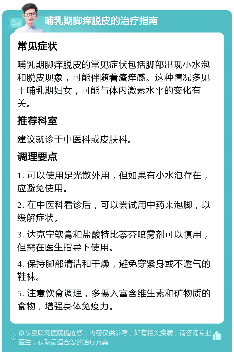 哺乳期脚痒脱皮的治疗指南 常见症状 哺乳期脚痒脱皮的常见症状包括脚部出现小水泡和脱皮现象，可能伴随着瘙痒感。这种情况多见于哺乳期妇女，可能与体内激素水平的变化有关。 推荐科室 建议就诊于中医科或皮肤科。 调理要点 1. 可以使用足光散外用，但如果有小水泡存在，应避免使用。 2. 在中医科看诊后，可以尝试用中药来泡脚，以缓解症状。 3. 达克宁软膏和盐酸特比萘芬喷雾剂可以慎用，但需在医生指导下使用。 4. 保持脚部清洁和干燥，避免穿紧身或不透气的鞋袜。 5. 注意饮食调理，多摄入富含维生素和矿物质的食物，增强身体免疫力。