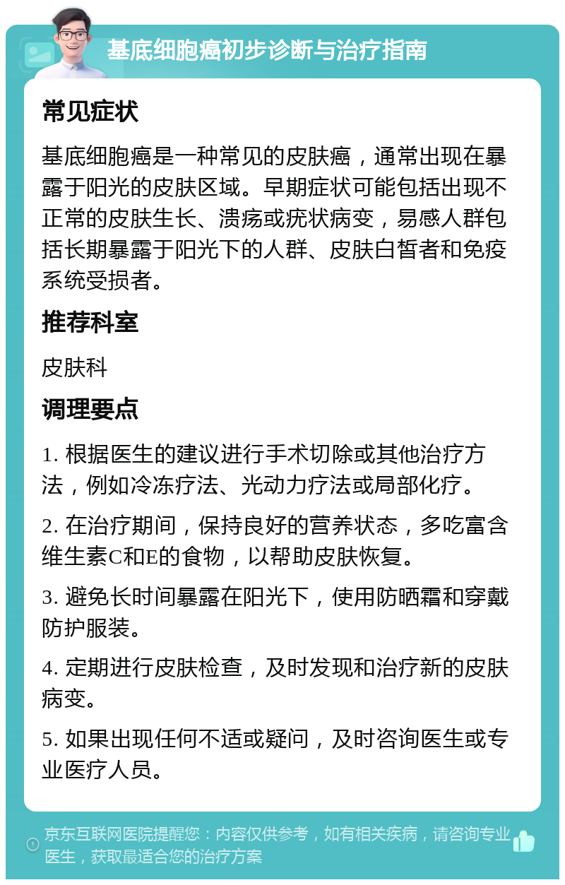 基底细胞癌初步诊断与治疗指南 常见症状 基底细胞癌是一种常见的皮肤癌，通常出现在暴露于阳光的皮肤区域。早期症状可能包括出现不正常的皮肤生长、溃疡或疣状病变，易感人群包括长期暴露于阳光下的人群、皮肤白皙者和免疫系统受损者。 推荐科室 皮肤科 调理要点 1. 根据医生的建议进行手术切除或其他治疗方法，例如冷冻疗法、光动力疗法或局部化疗。 2. 在治疗期间，保持良好的营养状态，多吃富含维生素C和E的食物，以帮助皮肤恢复。 3. 避免长时间暴露在阳光下，使用防晒霜和穿戴防护服装。 4. 定期进行皮肤检查，及时发现和治疗新的皮肤病变。 5. 如果出现任何不适或疑问，及时咨询医生或专业医疗人员。